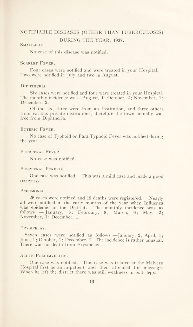 NOTIFIABLE DISEASES (OTHER THAN TUBERCULOSIS) DURING THE YEAR, 1937. Small-pox. No case of this disease was notified. Scarlet Fever. Four cases were notified and were treated in your Hospital. Two were notified in July and two in August. Diphtheria. Six cases were notified and four were treated in your Hospital. The monthly incidence was—August, 1; October, 2; November, 1; December, 2. Of the six, three were from an Institution, and three others from various private institutions, therefore the town actually was free from Diphtheria. Enteric Fever. No case of Typhoid or Para Typhoid Fever was notified during the year. Puerperal Fever. No case was notified. Puerperal Pyrexia. One case was notified. This was a mild case and made a good recovery. Pneumonia. 26 cases were notified and 15 deaths were registered. Nearly all were notified in the early months of the year when Influenza was epidemic in the District. The monthly incidence was as follows :—January, 8; February, 8; March, 6; May, 2; November, 1; December, 1. Erysipelas. Seven cases were notified as follows:—January, 2; April, 1; June, 1; October, 1; December, 2. The incidence is rather unusual. There was no death from Erysipelas. Acute Poliomyelitis. One case was notified. This case was treated at the Malvern Hospital first as an in-patient and then attended for massage. When he left the district there was still weakness in both legs.