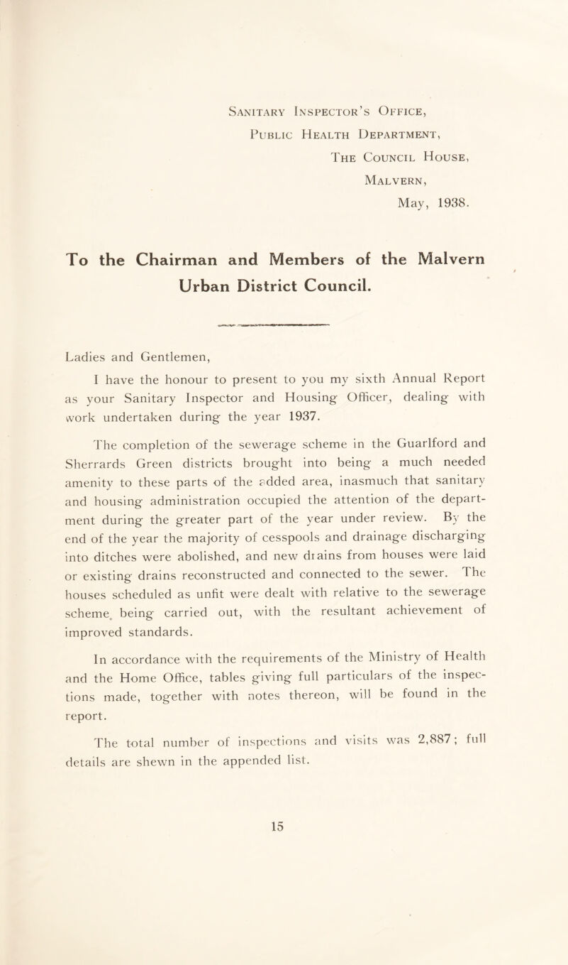 Sanitary Inspector’s Office, Public Health Department, The Council House, Malvern, May, 1938. To the Chairman and Members of the Malvern Urban District Council. Ladies and Gentlemen, I have the honour to present to you my sixth x^nnual Report as your Sanitary Inspector and Housing Officer, dealing with work undertaken during the year 1937. The completion of the sewerage scheme in the Guarlford and Sherrards Green districts brought into being a much needed amenity to these parts of the added area, inasmuch that sanitary and housing administration occupied the attention of the depart¬ ment during the greater part of the year under review. By the end of the year the majority of cesspools and drainage discharging into ditches were abolished, and new drains from houses were laid or existing drains reconstructed and connected to the sewer. The houses scheduled as unfit were dealt with relative to the sewerage scheme being' carried out, with the resultant achievement of improved standards. In accordance with the requirements of the Ministry of Health and the Home Office, tables giving full particulars of the inspec¬ tions made, together with notes thereon, will be found in the report. The total number of inspections and visits was 2,887; full details are shewn in the appended list.