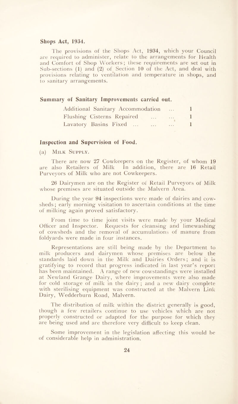 Shops Act, 1934. The provisions of the Shops Act, 1934, which your Council are required to administer, relate to the arrangements for Health and Comfort of Shop Workers; these requirements are set out in Sub-sections (1) and (2) of Section 10 of the Act, and deal with provisions relating to ventilation and temperature in shops, and to sanitary arrangements. Summary of Sanitary Improvements carried out. Additional Sanitary Accommodation Flushing Cisterns Repaired Lavatory Basins Fixed 1 1 1 Inspection and Supervision of Food. (a) Milk Supply. There are now 27 Cowkeepers on the Register, of whom 19 are also Retailers of Milk In addition, there are 16 Retail Purveyors of Milk who are not Cowkeepers. 26 Dairymen are on the Register of Retail Purveyors of Milk whose premises are situated outside the Malvern Area. During the year 94 inspections were made of dairies and cow¬ sheds ; early morning visitation to ascertain conditions at the time of milking again proved satisfactory. From time to time joint visits were made by your Medical Officer and Inspector. Requests for cleansing and limewashing of cowsheds and the removal of accumulations of manure from foldyards were made in four instances. Representations are still being made by the Department to milk producers and dairymen whose premises are below the standards laid down in the Milk and Dairies Orders; and it is gratifying to record that progress indicated in last year’s report has been maintained. A range of new cowstandings were installed at Newland Grange Dairy, where improvements were also made for cold storage of milk in the dairy ; and a new dairy complete with sterilising equipment was constructed at the Malvern Link Dairy, Wedderburn Road, Malvern. The distribution of milk within the district generally is good, though a few retailers continue to use vehicles which are not properly constructed or adapted for the purpose for which they are being used and are therefore very difficult to keep clean. Some improvement in the legislation affecting this would be of considerable help in administration.