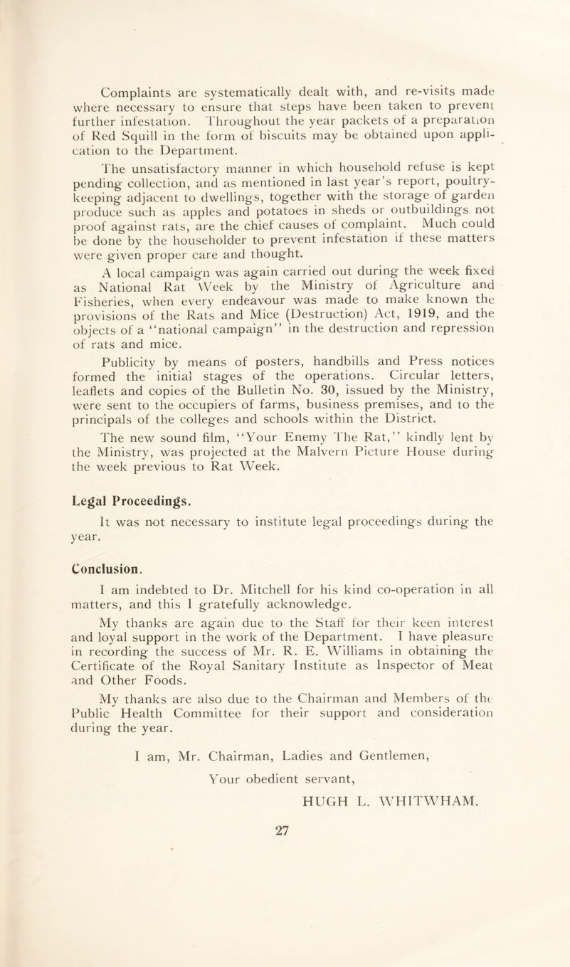 Complaints are systematically dealt with, and re-visits made where necessary to ensure that steps have been taken to prevent further infestation. Throughout the year packets of a preparation of Red Squill in the form of biscuits may be obtained upon appli¬ cation to the Department. The unsatisfactory manner in which household refuse is kept pending collection, and as mentioned in last year’s report, poultry¬ keeping adjacent to dwellings, together with the storage of garden produce such as apples and potatoes in sheds or outbuildings not proof against rats, are the chief causes of complaint. Much could be done by the householder to prevent infestation if these matters were given proper care and thought. A local campaign was again carried out during the week fixed as National Rat Week by the Ministry of Agriculture and Fisheries, when every endeavour was made to make known the provisions of the Rats and Mice (Destruction) Act, 1919, and the objects of a “national campaign’’ in the destruction and repression of rats and mice. Publicity by means of posters, handbills and Press notices formed the initial stages of the operations. Circular letters, leaflets and copies of the Bulletin No. 30, issued by the Ministry, were sent to the occupiers of farms, business premises, and to the principals of the colleges and schools within the District. The new sound film, “Your Enemy The Rat,” kindly lent by the Ministry, was projected at the Malvern Picture House during the week previous to Rat Week. Legal Proceedings. It was not necessary to institute legal proceedings during the year. Conclusion. I am indebted to Dr. Mitchell for his kind co-operation in all matters, and this 1 gratefully acknowledge. My thanks are again due to the Staff for their keen interest and loyal support in the work of the Department. I have pleasure in recording the success of Mr. R. E. Williams in obtaining the Certificate of the Royal Sanitary Institute as Inspector of Meat and Other Foods. My thanks are also due to the Chairman and Members of the Public Health Committee for their support and consideration during the year. I am, Mr. Chairman, Ladies and Gentlemen, Your obedient servant, HUGH L. WHITWHAM.