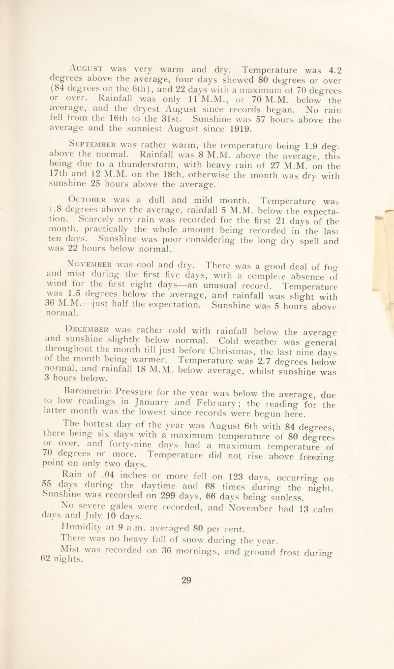 August was very warm and dry. Temperature was 4.2 degrees above the average, four days shewed 80 degrees or over (84 degrees on the 6th), and 22 days with a maximum of 70 degrees or over. Rainfall was only ll'M.M., or 70 M.M. below the average, and the dryest August since records began. No rain fell from the 16th to the 31st. Sunshine was 57 hours above the average and the sunniest August since 1919. September was rather warm, the temperature being 1.9 deg. above the normal. Rainfall was 8 M.M. above the average, this being due to a thunderstorm, with heavy rain of 27 M.M. on the 17th and 12 M.M. on the 18th, otherwise the month was dry with sunshine 25 hours above the average. October was a dull and mild month. 1 emperature was i.8 degrees above the average, rainfall 5 M.M. below the expecta¬ tion. Scarcely any rain was recorded for the first 21 days of the month, practically the whole amount being recorded in* the last ten days. Sunshine was poor considering the long dry spell and was 22 hours below normal. November was cool and dry. There was a good deal of fog and mist during the first five days, with a complete absence of wind for the fii st eight days an unusual record. Temperature was 1.5 degrees below the average, and rainfall was slight with 36 M.M. just half the expectation. Sunshine was 5 hours above normal. December was rather cold with rainfall below the average and sunshine slightly below normal. Cold weather was general thioughout the month till just before Christmas, the last nine days ot the month being warmer. Temperature was 2.7 degrees below normal, and rainfall 18 M.M. below average, whilst sunshine was 3 hours below. Barometric Pressure lor the year was below the average, due to low readings in January and February; the reading for the latter month was the lowest since records were begun here. The hottest day of the year was August 6th with 84 degrees, there being six days with a maximum temperature of 80 degrees or over, and forty-nine days had a maximum temperature of 70 degrees or more. Temperature did not rise above freezino- point on only two days. .04 inches or more fell on 123 days, occurring on 55 days during the daytime and 68 times during the night. Sunshine was recorded on 299 days, 66 days being sunless. No severe gales were recorded, and November had 13 calm days and July 10 days. Humidity at 9 a.m. averaged 80 per cent. There was no heavy fall of snow during the year. Mist was recorded on 36 mornings, and ground frost durino- 62 nights. ‘ s