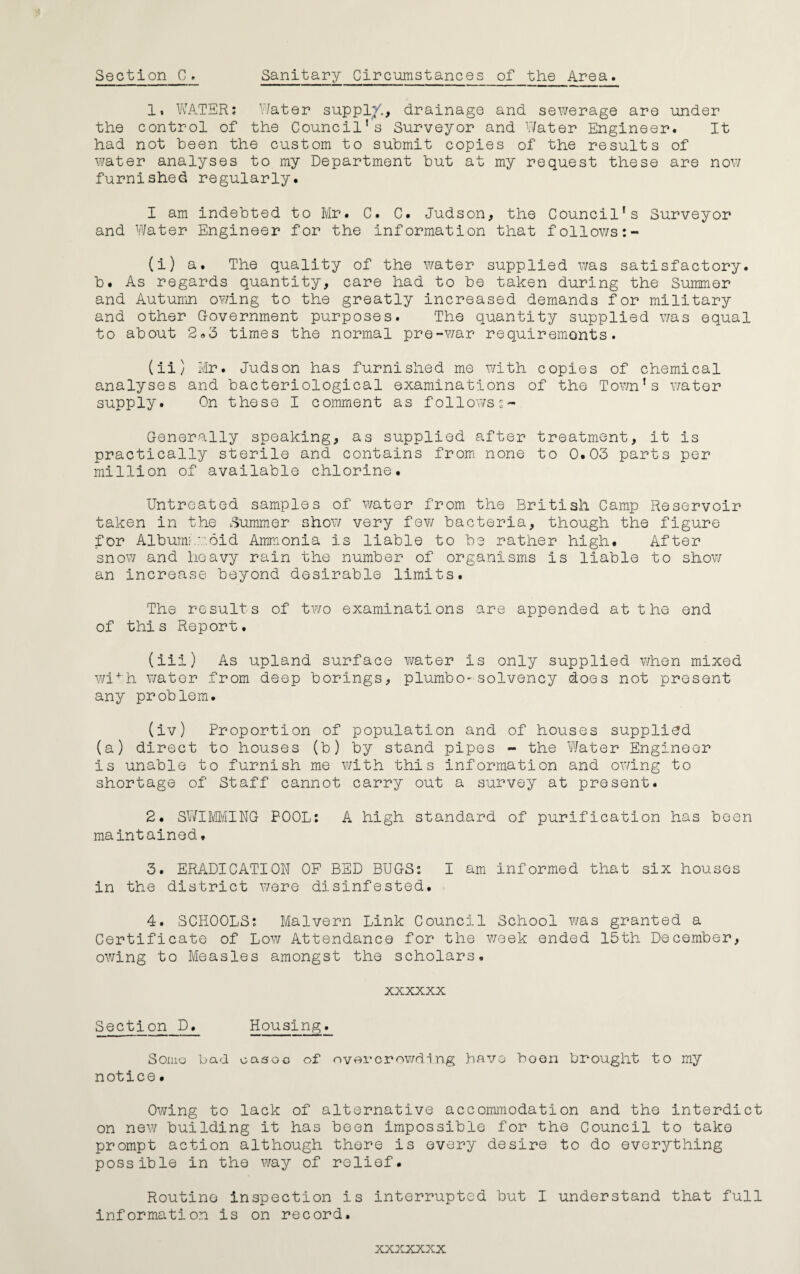 1. WATER; Water sup pi/., drainage and sewerage are under the control of the Council’s Surveyor and Water Engineer. It had not been the custom to submit copies of the results of water analyses to my Department but at my request these are now furnished regularly. I am indebted to Mr. C. C. Judson, the Council’s Surveyor and Water Engineer for the information that follows:- (i) a. The quality of the water supplied was satisfactory, b. As regards quantity, care had to be taken during the Summer and Autumn owing to the greatly increased demands for military and other Government purposes. The quantity supplied was equal to about 2«o times the normal pre-war requirements. (ii) Mr. Judson has furnished me with copies of chemical analyses and bacteriological examinations of the Town’s water supply. On these I comment as followss- Generally speaking, as supplied after treatment, it is practically sterile and contains from none to 0.03 parts per million of available chlorine. Untreated samples of water from the British Camp Reservoir taken in the Summer show very few bacteria, though the figure for Albumi.::-.did Ammonia is liable to be rather high. After snow and heavy rain the number of organisms is liable to show an increase beyond desirable limits. The results of two examinations are appended at the end of this Report. (iii) As upland surface water is only supplied when mixed wi+h water from deep borings, plumbo-solvency does not present any problem. (iv) Proportion of population and of houses supplied (a) direct to houses (b) by stand pipes - the Water Engineer is unable to furnish me with this information and owing to shortage of Staff cannot carry out a survey at present. 2. SWIMMING POOL: A high standard of purification has been maintained» 3. ERADICATION OF BED BUGS: I am informed that six houses in the district were disinfested. 4. SCHOOLS: Malvern Link Council School was granted a Certificate of Low Attendance for the week ended 15th December, owing to Measles amongst the scholars. xxxxxx Section D. Housing. Some bad easec of overcrowding have boon brought to my notice• Owing to lack of alternative accommodation and the interdict on new building it has been impossible for the Council to take prompt action although there is every desire to do everything possible in the way of relief. Routine inspection is interrupted but I understand that full information is on record.