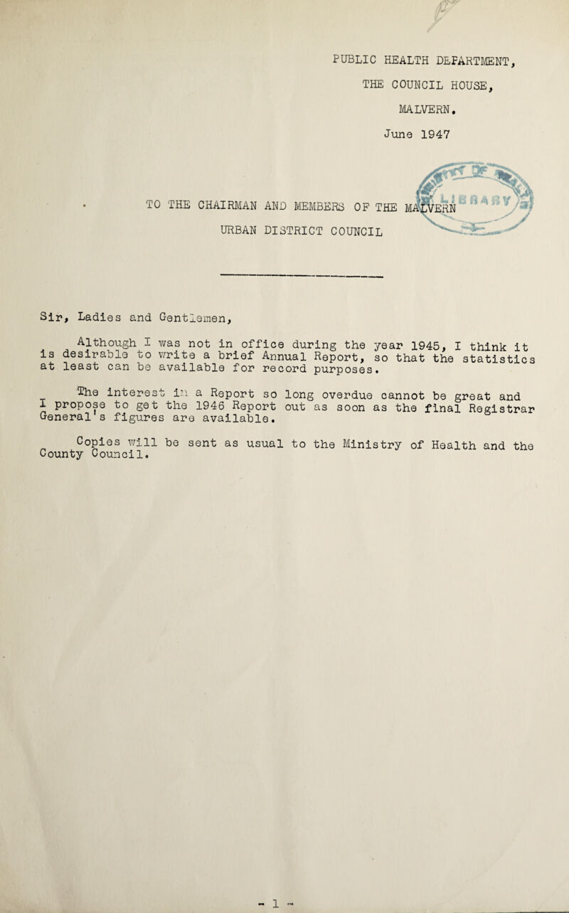 PUBLIC HEALTH DEPARTMENT, THE COUNCIL HOUSE, MALVERN. June 1947 TO THE CHAIRMAN AND MEMBERS OF THE URBAN DISTRICT COUNCIL Sir, Ladies and Gentlemen, Although I was not in office during the year 1945, I think it is desirable to write a brief Annual Report, so that the statistics at least can be available for record purposes. The interest in a Report so long overdue cannot be great and I propose to get the 1946 Report out as soon as the final Registrar General s figures are available. Copies will be sent as usual to the Ministry of Health and the County Council.