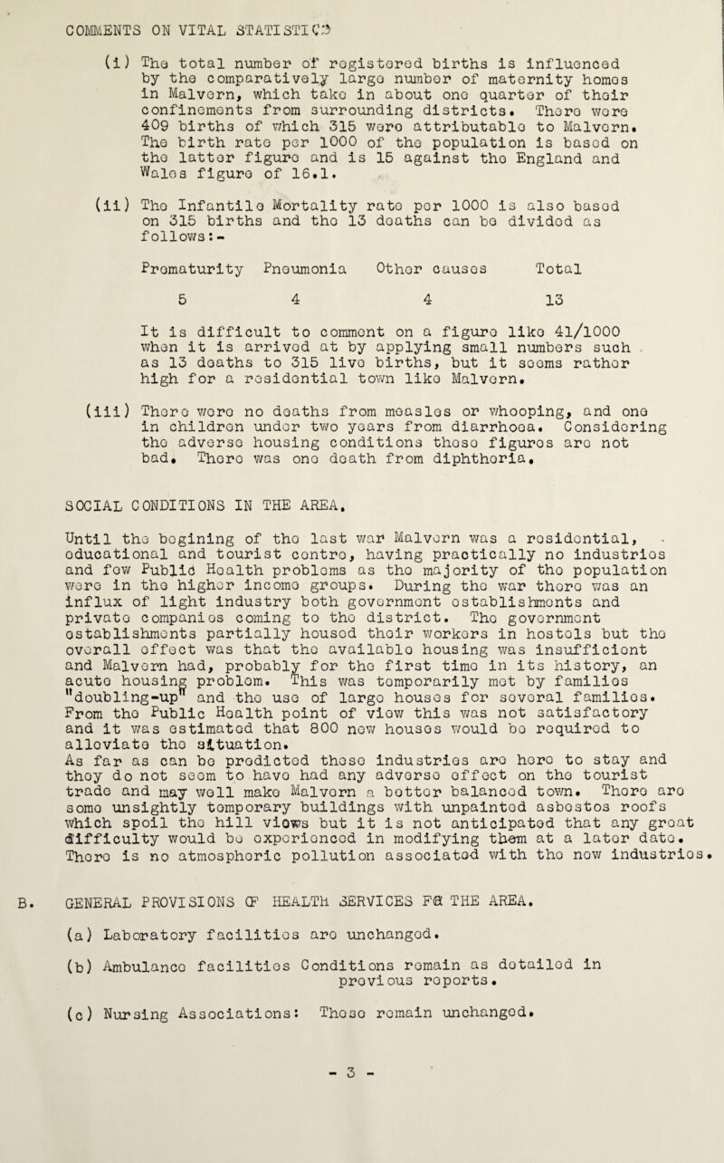 COMMENTS ON VITAL STATISTICS (i) The total number of registered births is influenced by the comparatively largo number of maternity homos in Malvern, which take in about one quarter of their confinements from surrounding districts* There wore 409 births of which 315 wero attributable to Malvern* The birth rate per 1000 of the population is based on the latter figure and is 15 against the England and Wales figure of 16*1. (ii) The Infantile Mortality rate per 1000 is also basod on 315 births and the 13 deaths can be dividod as follows:- Prematurity Pneumonia Other causes Total 5 4 4 13 It is difficult to commont on a figure like 4l/l000 when it is arrived at by applying small numbers such as 13 deaths to 315 livo births, but it sooms rather high for a residential town like Malvern* (iii) There wero no deaths from measles or whooping, and one in children under two years from diarrhooa. Considering the adverse housing conditions thoso figures are not bad* There was one death from diphtheria. SOCIAL CONDITIONS IN THE AREA. Until the bogining of tho last war Malvern was a residential, educational and tourist contro, having practically no industries and fow Public Hoalth problems as tho majority of tho population wero in tho higher incomo groups. During the war thero was an influx of light industry both government establishments and private companies coming to the district. The government establishments partially housod their workers in hostels but tho overall effect was that the available housing was insufficient and Malvern had, probably for the first time in its history, an acuto housing problem. This was temporarily met by familios udoubling-up and tho use of large houses for sovoral familios. From tho Public Hoalth point of view this was not satisfactory and it was estimated that 800 new housos would be required to alloviato tho situation. As far as can bo predicted these industries are hero to stay and they do not seem to havo had any adverse effect on tho tourist trade and may well make Malvern a hotter balanced town. Thoro aro somo unsightly temporary buildings with unpaintod asbestos roofs which spoil the hill viows but it is not anticipated that any groat difficulty would be experienced in modifying thorn at a later date. Thoro is no atmosphoric pollution associated with tho now industries. B. GENERAL PROVISIONS (F HEALTH SERVICES F© THE AREA. (a) Laboratory facilities aro unchanged. (b) Ambulance facilities Conditions remain as dotailod in provious roports. (c) Nursing Associations: Th.030 remain unchanged.