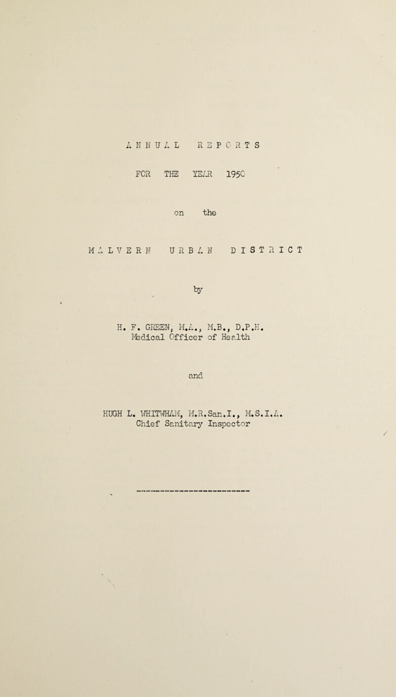 A N N U A L R EPORTS FOR THE YEAR 1950 on the MALVERN URBAN DISTRICT by H. F. GREEN, M.A., M.B., D.P.K. Rfedical Officer of Health and HUGH L. WHITWHAM, M.R.San.I., M.S.I.A. Chief Sanitary Inspector