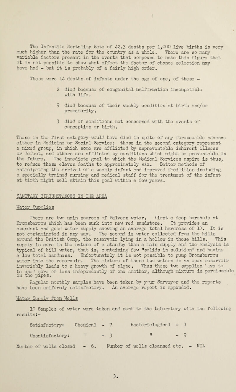 The Infantile Mortality Rate of 42.3 deaths per 1,000 live births is very much higher than the rate for the country as a whole. There are so nary variable factors present in the events that conpound to nake this figure that it is not possible to show what effect the factor of chance selection nay have had - lout it is probably of a fairly high order. These were 14 deaths of infants under the age of one, of these - 2 died because of congenital malformation inconpatible with life. 9 died because of their weakly condition at birth and/or prematurity. 3 died of conditions not concerned with the events of conception or birth. These in the first category would have died in spite of any foreseeable advance either in Medicine or Social Servicej those in the second category represent a nixed group, in which some are afflicted by unpreventablc inherent illness or defect, and others are afflicted by conditions which night be preventable in the future. The immediate goal to which the Medical Services aspire is thus, to reduce these eleven deaths to approximately six. Better methods of anticipating the arrival of a weakly infant and improved facilities including a specially trained nursing and nodical staff for the treatment of the infant at birth night well attain this goal within a few years. SANITARY CIRCII. {STANCES IN THE AREA Water Supplies There are two main sources of Malvern water. First a deep borehole at Bronsberrow which has been sunk into new red sandstone. It provides an abundant and good water supply showing an average total hardness of 17. It is not contaminated in any way. The second is water collected from the hills around the British Camp, the reservoir lying in a hollow in these hills. This supply is more in the nature of a standby than a main supply and the analysis is typical of hill water, that is, containing few solids in solution and having a low total hardness. Unfortunately it is not possible to pump Bronsberrox^ water into the reservoir. The mixture of these two waters in am open reservoir invariably leads to a heavy growth of algae. Thus those two supplies 1 ,.ve to be used more or less independently of one another, although mixture is perr.iissa.ble in the pipes. Regular monthly samples have been taken by y ur Surveyor and the reports have been uniformly satisfactory. An average report is appended. Water Surely from Wells 10 Samples of water were ts,ken and sent to the Laboratory with the following resuits;- Satisfactory! Chemical - 7 Bacteriological - 1 Unsatisfactory: 3 - 9 Number of wells closed 6. Number of wells cleansed etc. - NIL 3.