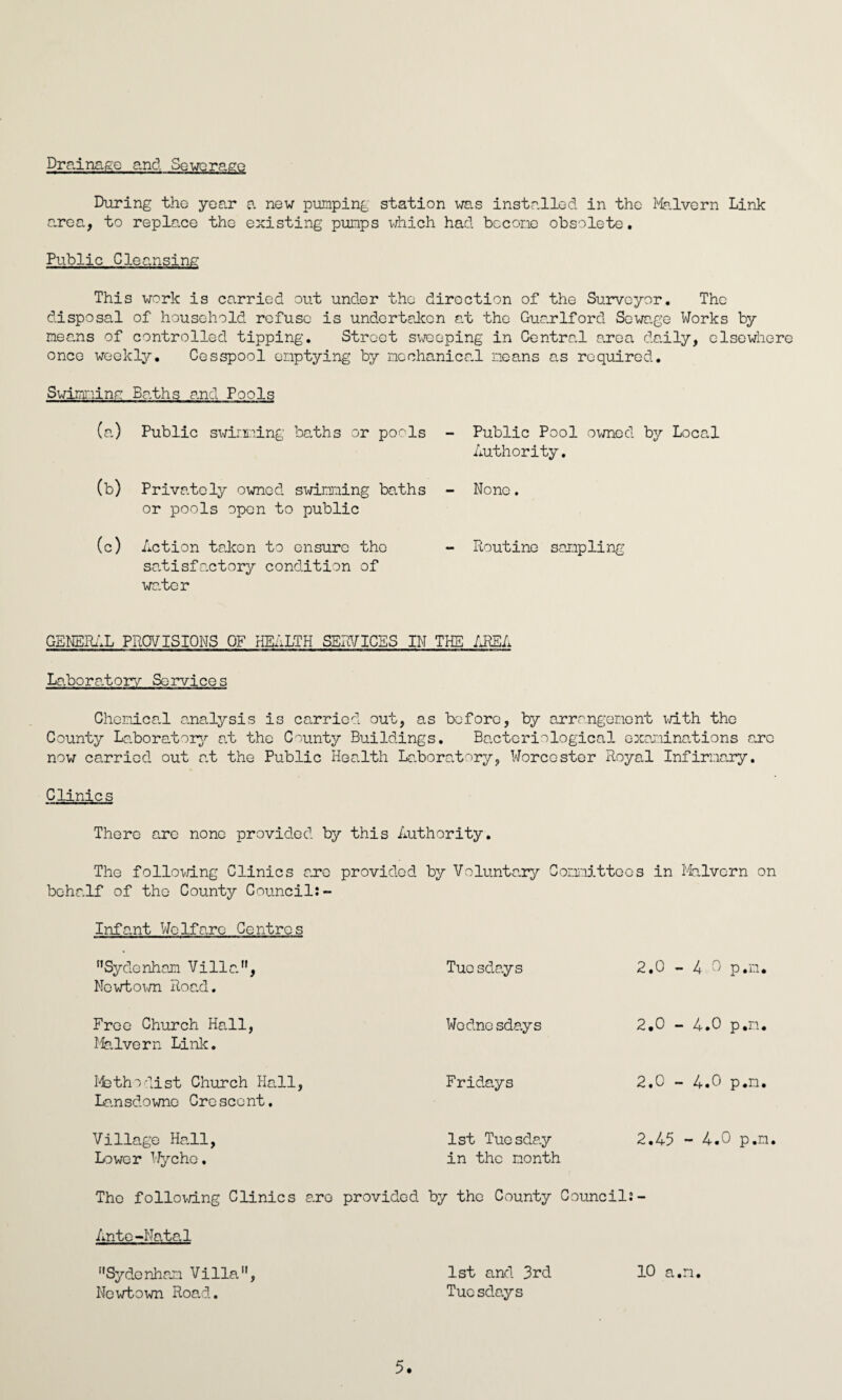 Drainage and Sewerage During the year a new pumping station was installed in the Malvern Link area, to replace the existing pumps which had become obsolete. Public Cleansing This work is carried out under the direction of the Surveyor. The disposal of household refuse is undertaken at the Guarlford Sewage Works by means of controlled tipping. Street sweeping in Central area daily, elsewhere once weekly. Cesspool emptying by mechanical means as required. Swimming Baths and Pools (a) Public swimming baths or pools - Public Pool owned by Local Authority. (b) Privately owned swimming baths - None, or pools open to public (c) Action taken to ensure tho - Routine sampling satisfactory condition of water GENERAL PROVISIONS OF HEALTH SERVICES IN THE AREA Laboratory Services Chenice.l analysis is carried out, as before, by arrangement with the County Laboratory at the County Buildings. Bacteriological examinations arc now carried out at the Public Health Laboratory, Worcester Royal Infirmary. Clinics There are none provided by this Authority. The following Clinics are provided by Voluntary Committees in Malvern on behalf of the County Council:- Infant Welfare Centres Sydenham Villa, Newtown Road. Tuosdays 2.0 - 4.0 p.n. Free Church Hall, Malvern Link. Wodnesdays 2.0 - 4.0 p.n. M3 thoGist Church Hall, Lansdowno Crescent. Fridays 2.0 - 4.0 p.n. Village Hall, Lower Wychc. 1st Tuesday in the month 2.45 - 4.0 p.n. Tho following Clinics aro provided by the County Council:- AnteNatal Sydenham Villa, Newtown Road. 1st and 3rd 10 a.n. Tucsdays 5.