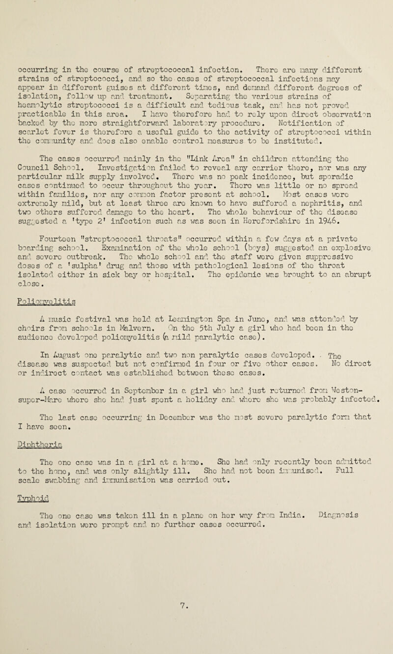 occurring in the course of streptococcal infection. There are many different strains of streptococci, and so the cases of streptococcal infections may appear in different guises at different tines, and demand different d.egrees of isolation, follow up and treatment. Separating the various strains of hoamolytic streptococci is a difficult and tedious task, and has not proved practicable in this area. I have therefore had to rely upon direct observation backed by the more straightforward laboratory procedure. Notification of scarlet fever is therefore a useful guide to the activity of streptococci within the community and does also enable control measures to be instituted. The cases occurred mainly in the Link Area. in children attending the Council School. Investigation failed to reveal any carrier there, nor was any particular milk supply involved. There was no peak incidence, but sporadic cases continued to occur throughout the year. There was little or no spread within families, nor any common factor present at school. Most cases were extremely mild, but at least three are known to have suffered a nephritis, and two others suffered damage to the heart. The whole behaviour of the disease suggested a ’type 2’ infection such as was seen in Herefordshire in 1946. Fourteen streptococcal throats” occurred within a few days at a private boarding school. Examination of the whole school (boys) suggested an explosive and severe outbreak. The whole school and the staff were given suppressive doses of a ’sulpha’ drug and those with pathological lesions of the throat isolated either in sick bay or hospital. The epidemic was brought to am abrupt close. Polio; aye litis A music festival was held at Leamington Spa, in June, and was attended by choirs from schools in Malvern. On the 5th July a. girl who had been in the audience developed poliomyelitis (a mild paralytic ca.se). In August one paralytic and two non paralytic ca.ses developed. . The disease was suspected but not confirmed in four or five other cases. No direct or indirect contact was established between these cases. A case occurred in September in a. girl who had just returned from Weston- super-Mare where she had just spent a. holiday and where she was probably infected. The last case occurring in December was the most severe paralytic form that I have seen. Diphtheria The one case was in a. girl at a home. She had only recently been admitted to the home, and was only slightly ill. She had not been immunised. Full scale swabbing and immunisation was carried out. Typhoid The one case was taken ill in a plane on her way from India. Diagnosis and isolation were prompt and no further cases occurred. 7.