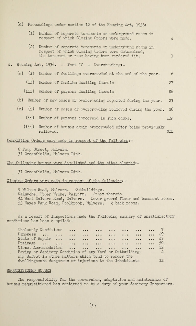 (1) Nunbor of separate tenements or underground rooms in respect of which Closing Orders were made. 4 (2) Number of separate tenements or underground rooms in respect of which Closing Orders were determined, the tenement or room having been rendered fit. 1 4. Housing Act, 1936. - Part IV - Overcrowding:- (a) (i) Number of dwellings overcrowded at the end of the year. 6 (ii) Number of families dwelling therein 27 (iii) Nunbor of persons dwelling therein 86 (b) Number of new cases of overcrowding reported during the year. 23 (c) (i) Number of cases of overcrowding relieved during the year. 26 (ii) Number of persons concerned in such cases. 119 (iii) Number of houses again overcrowded after being previously relieved. NIL Demolition Orders were made in respect of the following:- 8 Pump Street, Malvern. 31 Greenfields, Malvern Link. The fallowing houses were den 11shed and the sites cleared:~ 31 Greenfields, Malvern Link. Closing Orders were made in respect of the following:- 9 Wilton Road, Malvern. Outbuildings. Walwyche, Upper Wyche, Malvern. Annex thereto. 54 West Malvern Road, Malvern. Lower ground floor and basement rooms. 53 Hayes Bank Road, Poolbrook, Malvern. 2 back rooms. As a result of inspections made the following summary of unsatisfactory conditions has been compiled:- Uncleanly Conditions . ... D amp ne ss ... ... ... ... ... ... ... .. 3tate of Repair .. ... Drainage ... .00 ... ... ... ... ... .0 Closet Accommodation ..... Paving or Sanitary Condition of any Yard or Outbuilding Any defect in other matters which tend to render the dwellinghouse dangerous or injurious to the Inhabitants ... 7 ... 29 ... 43 ... 50 ... 32 2 12 REQUISITIONED HOUSES The responsibility for the conversion, adaptation and maintenance of houses requisitioned has continued to be a duty of your Sanitary Inspectors. i3.