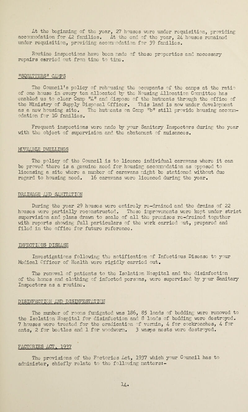 At the beginning of the year, 27 houses were under requisition, providing accomodation for 42 families. At the end of the year, 24 houses remained under requisition, providing accomodation for 39 families. Routine inspections have been made of these properties and necessary repairs carried out from tine to tine. SQUATTERS” CAMPS The Council’s policy of rehousing the occupants of the camps at the ratio of one house in every ten allocated by the Housing Allocation Committee has enabled us to clear Camp ”A” and dispose of the hutments through the office of the Ministry of Supply Disposal Officer. This land is now under development as a new housing site. The hutments on Camp r'bfl still provide housing accomm¬ odation for 10 families. Frequent inspections wore made by your Sanitary Inspectors during the year with the object of supervision and the abatement of nuisances. MOVEABLE DWELLINGS The policy of the Council is to licence individual caravans whore it can be proved there is a genuine need for housing accomodation as opposed to licensing a site whore a number of caravans might be stationed without due regard to housing need. 16 caravans were licenced during the year. DRAINAGE /AID SANITATION During the year 29 houses were entirely re-drained and the drains of 22 houses were partially reconstructed. These improvements were kept under strict supervision and plans drawn to scale of all the premises re-drained together with reports showing full particulars of the work carried out, prepared and filed in the office for future reference. INFECTIOUS DISEASE Investigations following the notification of Infectious Disease to your Medical Officer of Health were rigidly carried out. The removal of patients to the Isolation Hospital and the disinfection of the homes and clothing of infected persons, were supervised by your Sanitary Inspectors as a routine. DISINFECTION AND DISINFESTATION The number of rooms fumigated was 186, 85 loads of bedding were removed to the Isolation Hospital for disinfection and 8 loads of bedding were destroyed. 7 houses were treated for the eradication of vermin, 4 for cockroaches, 4 for ants, 2 for beetles and, 1 for woodworm. 3 wasps nests were destroyed. FACTORIES ACT. 1937 The provisions of the Factories Act, 1937 which your Council has to administer, chiefly relate to the following matters:-