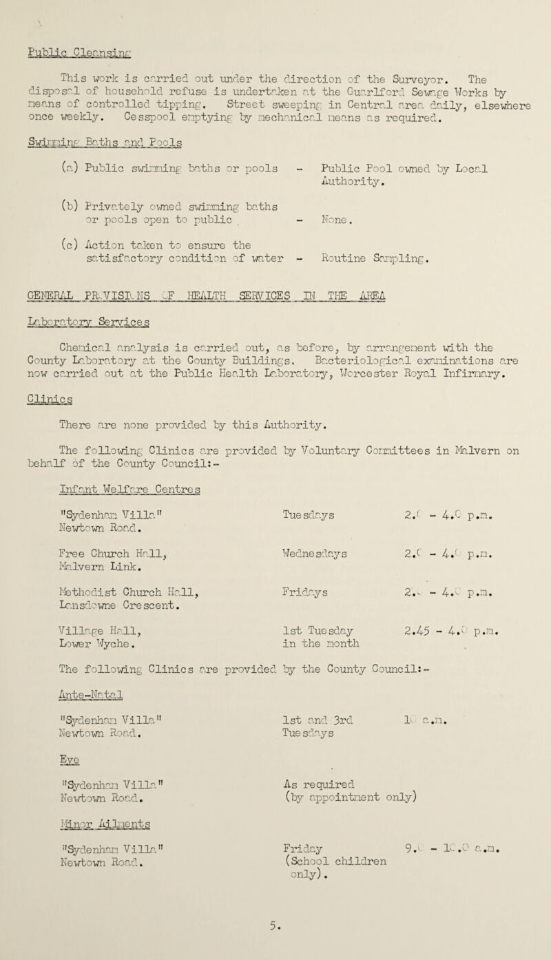 Public Cleansinr This work is carried out under the direction of the Surveyor. The disposal of household refuse is undertaken at the Guarlford Sewage Works by nenns of controlled tipping. Street sweeping in Central area daily, elsewhere once weekly. Cesspool emptying by mechanical means as required. Swiminr Baths and Pools (a) Public swimming baths or pools (b) Privately owned swimming baths or pools open to public (c) Action taken to ensure the satisfactory condition of water Public Pool owned by Local Authority. None. Routine Sampling. GENERAL PROVISIONS IF HEALTH SERVICES IN THE AREA Laboratory Services Chemical analysis is carried out, as before, by arrangement with the County Laboratory at the County Buildings. Bacteriological examinations are now carried out at the Public Health Laboratory, Worcester Royal Infirmary. Clinics There are none provided by this Authority. The following Clinics are provided by Voluntary Committees in Malvern on behalf of the County Council:- Infant Welfare Centres Sydenham Villa Newtown Road. Free Church Hall, Malvern Link. Methodist Church Hall, Lansdowne Crescent. Village Hall, Lower Wyche. Tuesdays 24 - 4.0 p.n. Wednesdays 2.C - 44 p.m. Fridays 2.- - 4.0 p.n. 1st Tuesday 2.45 ■ - 44 p.m in the month The following Clinics are provided by the County Council:- Ante-Natal Sydenham Villa 1st and 3rd L a*n. Newtown Road. Tuesdays Sydenham Villa Newtown Road. Minor Ailments Sydenham Villa Newtown Road. As required (by appointment on iy) 9.v- - ic n ° 5. Friday (School children only).