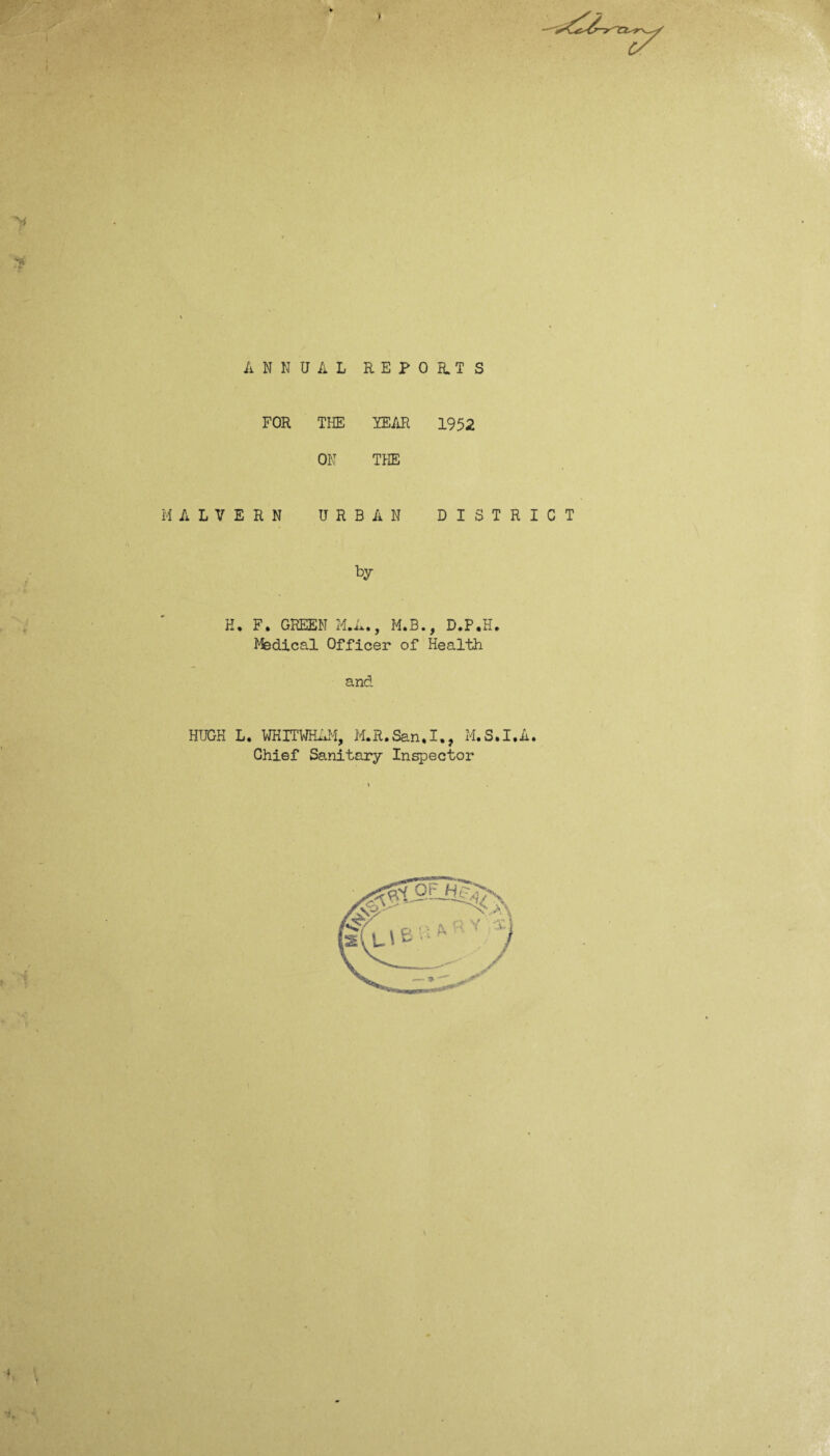i I y i' A N N UAL REPO RT S FOR THE YEAR 1952 ON THE M A L V E R N U R BAN D I S by K. F. GREEN ILL., M.B., D.P.H. Msdical Officer of Health and HUGH L. WHITWHAM, M.R.San,I., M.S. Chief Sanitary Inspector R I C T %