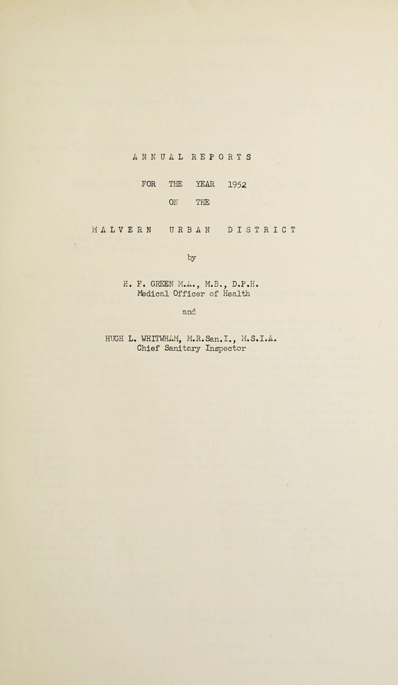 ANNUAL REPORTS FOR THE YEAR 1952 ON THE MALVERN URBAN DISTRICT by K. F. GREEN M.A., M.B., D.P.H. Medical Officer of Health and HUGH L, WHITWHAM, M.R.San.I., M.S.I.A. Chief Sanitary Inspector