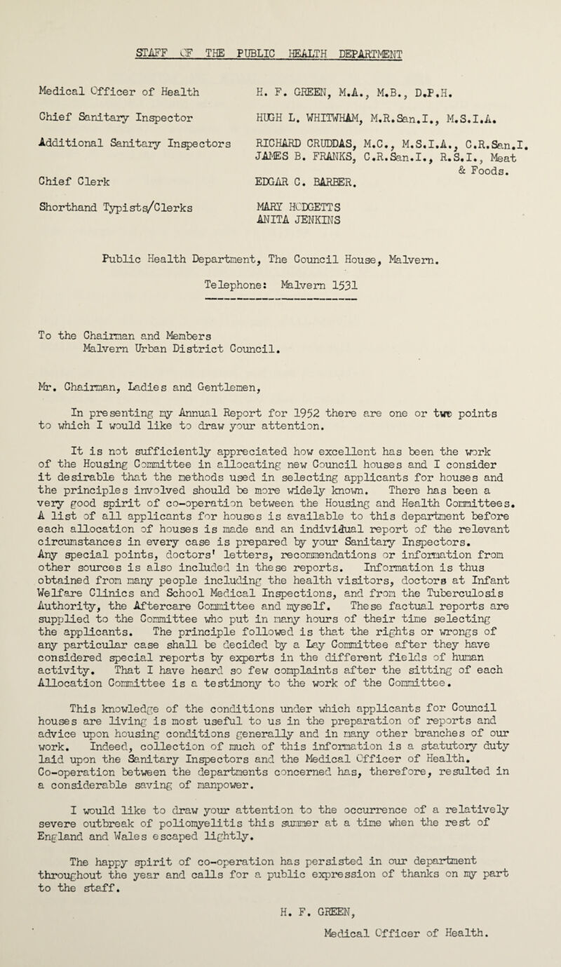 STAFF OF THE PUBLIC HEALTH DEPARTMENT Medical Officer of Health Chief Sanitary Inspector Additional Sanitary Inspectors Chief Clerk H. F. GREEN, M.A., M.B., D.F.H. HUGH L. WHITWHAM, M.R.San.I., M.S.I.A. RICHARD CRUDDAS, M.C., M.S.I.A., C.R.San.I. JAMES B. FRANKS, C.R.San.I*, R.S.I., Meat & Foods. EDGAR C. BARBER. Shorthand Typists/Clerks MARY HCDGETTS ANITA JENKINS Public Health Department, The Council House, Malvern. Telephone: Malvern 1531 To the Ghaiman and Members Malvern Urban District Council. Mr. Chairman, Ladies and Gentlemen, In presenting my Annual Report for 1952 there are one or twc points to which I would like to draw your attention. It is not sufficiently appreciated how excellent has been the work of the Housing Committee in allocating new Council houses and I consider it desirable that the methods used in selecting applicants for houses and the principles involved should be more widely known. There has been a very good spirit of co-operation between the Housing and Health Committees. A list of all applicants for houses is available to this department before each allocation of houses is made and an individual report of the relevant circumstances in every case is prepared by your Sanitary Inspectors. Any special points, doctors' letters, recommendations or information from other sources is also included in these reports. Information is thus obtained from many people including the health visitors, doctors at Infant Welfare Clinics and School Medical Inspections, and from the Tuberculosis Authority, the Aftercare Committee and myself. These factual reports are supplied to the Committee who put in many hours of their time selecting the applicants. The principle followed is that the rights or wrongs of any particular case shall be decided by a Lay Committee after they have considered special reports by experts in the different fields of human activity. That I have heard so few complaints after the sitting of each Allocation Committee is a testimony to the work of the Committee. This knowledge of the conditions under which applicants for Council houses are living is most useful to us in the preparation of reports and advice upon housing conditions generally and in many other branches of our work. Indeed, collection of much of this information is a statutory duty laid upon the Sanitary Inspectors and the Medical Officer of Health. Co-operation between the departments concerned has, therefore, resulted in a considerable saving of manpower. I would like to draw your attention to the occurrence of a relatively severe outbreak of poliomyelitis this summer at a time when the rest of England and Wales escaped lightly. The happy spirit of co-operation has persisted in our department throughout the year and calls for a public expression of thanks on my part to the staff. H. F. GREEN, Medical Officer of Health.