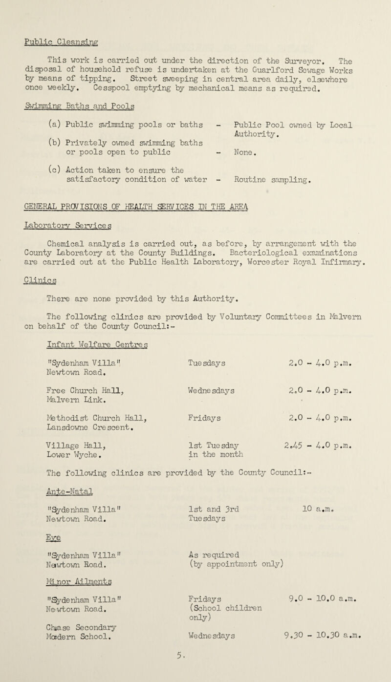 Public Cleansing This work is carried out under the direction of the Surveyor. The disposal of household refuse is undertaken at the Guarlford Sewage Works by means of tipping. Street sweeping in central area daily, elsewhere once weekly. Cesspool emptying by mechanical means as required. Swimming Baths and Pools (a) Public swimming pools or baths (b) Privately owned swimming baths or pools open to public (c) Action taken to ensure the satisfactory condition of water Public Pool owned by Local Authority. None. Routine sampling. GENERAL PROVISIONS OF HEALTH SERVICES IN THE AREA Laboratory Services Chemical analysis is carried out, as before, by arrangement with the County Laboratory at the County Buildings. Bacteriological examinations are carried out at the Public Health Laboratory, Worcester Royal Infirmary. Clinics There are none provided by this Authority. The following clinics are provided by Voluntary Committees in Malvern on behalf of the County Councils- Infant Welfare Centres Sydenham Villa Newtown Road. Free Church Hall, Malvern Link. Methodist Church Hall, Lansdowne Crescent. Village Hall, Lower Wyche. Tuesdays 2.0 - 4.0 p.m. Wednesdays 2*0 - 4.0 p.m. • Fridays 2.0 - 4.0 p.m. 1st Tuesday 2.45 - 4.0 p.m. in the month The following clinics are provided by the County Council:- Ante-Natal Sydenham Villa N&wtown Road. E^e Sydenham Villa Nawtown Road. Minor Ailments Sydenham Villa Newtown Road. 1st and 3rd 10 a.m. Tuesdays As required (by appointment only) Fridays 9.0 - 10,0 a.m. (School children only) Chase Secondary Modern School. Wednesdays 9.3° - 10.30 a.m
