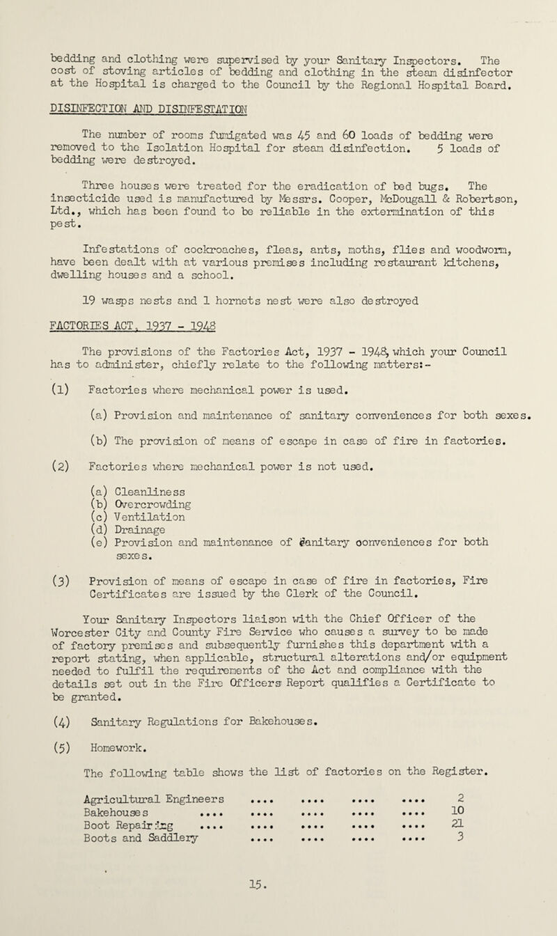 bedding and clothing were supervised by your Sanitary Inspectors. The cost of staving articles of bedding and clothing in the stean disinfector at the Hospital is charged to the Council by the Regional Hospital Board. DISINFECTION AND DISINFESTATION The number of rooms fumigated was 45 and 60 loads of bedding were removed to the Isolation Hospital for steam disinfection. 5 loads of bedding were destroyed. Three houses were treated for the eradication of bed bugs. The insecticide used is manufactured by Messrs. Cooper, McDougall & Robertson, Ltd., which has been found to be reliable in the extermination of this pest. Infestations of cockroaches, fleas, ants, moths, flies and woodworm, have been dealt with at various premises including restaurant kitchens, dwelling houses and a school. 19 wasps nests and 1 hornets nest were also destroyed FACTORIES ACT, 1937 - 1948 The provisions of the Factories Act, 1937 - 1948, which your Council has to administer, chiefly relate to the following matters:- a) Factories where mechanical power is used. (a) Provision and maintenance of sanitary conveniences for both sexes. (b) The provision of means of escape in case of fire in factories. (2) Factories where mechanical power is not used. (a) Cleanliness (b) Overcrowding (c) Ventilation (d) Drainage (e) Provision and maintenance of sanitary conveniences for both sexes. (3) Provision of means of escape in case of fire in factories, Fire Certificates are issued by the Clerk of the Council. Your Sanitary Inspectors liaison with the Chief Officer of the Worcester City and County Fire Service who causes a survey to be made of factory premises and subsequently furnishes this department with a report stating, when applicable, structural alterations and/or equipment needed to fulfil the requirements of the Act and compliance with the details set out in the Fire Officers' Report qualifies a Certificate to be granted. (4) Sanitary Regulations for Bakehouses. (5) Homework. The following table shows the list of factories on the Register. Agricultural Engineers Bakehouse s •••. Boot Repair ing .... Boots and Saddlery • • • • • • • © • • ♦ • • • • • • • • • • • • • • • • • • • • • • • ♦ • • • • • • • • t • • • « • * • • • • • • • • • • • • • • 2 10 21 3 15.