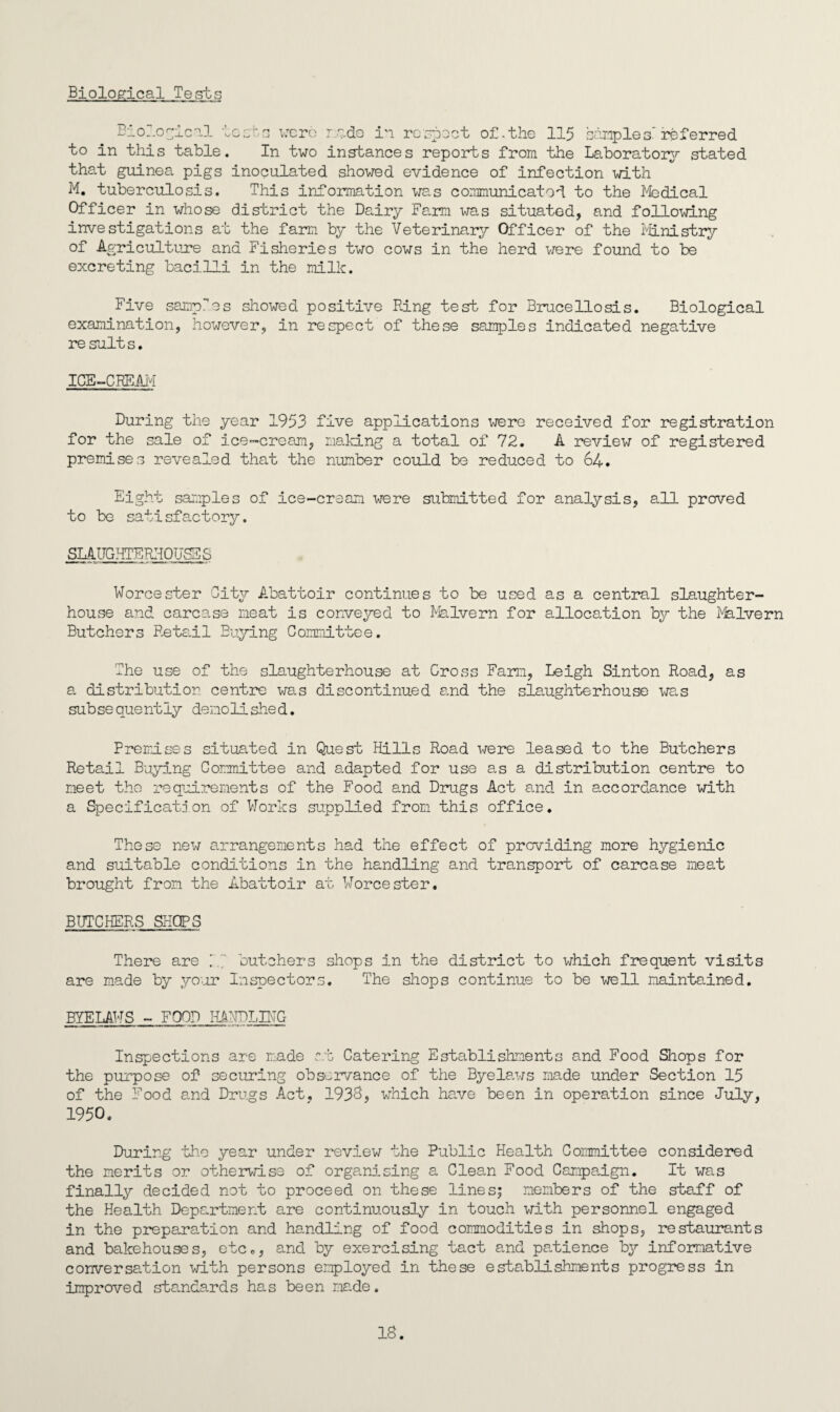 Biological Tests tv i3_0. .ogical loots were r ado in respect of. the 115 sample s' referred to in this table. In two instances reports from the Laboratory stated that guinea pigs inoculated showed evidence of infection with M. tuberculosis. This information was communicated to the Medical Officer in whose district the Dairy Farm was situated, and following investigations at the farm by the Veterinary Officer of the Ministry of Agriculture and Fisheries two cows in the herd were found to be excreting bacilli in the milk. Five samples showed positive Ring test for Brucellosis. Biological examination, however, in respect of these samples indicated negative results. ICE-CREAM During the year 1953 five applications were received for registration for the sale of ice-cream, making a total of 72. A review of registered premises revealed that the number could be reduced to 64. Eight samples of ice-cream were submitted for analysis, all proved to be satisfactory. SLAUGHTERHOUSES Worcester City Abattoir continues to be used as a central slaughter¬ house and carcase meat is conveyed to Malvern for allocation by the Malvern Butchers Retail Buying Committee. The use of the slaughterhouse at Cross Farm, Leigh Sinton Road, as a distribution centre was discontinued a.nd the slaughterhouse was subsequently demolished. Premises situated in Quest Hills Road were leased to the Butchers Retail Buying Committee and adapted for use as a distribution centre to meet the requirements of the Food and Drugs Act and in accordance with a Specificate*on of Works supplied from this office. These new arrangements had the effect of providing more hygienic and suitable conditions in the handling and transport of carcase meat brought from the Abattoir at Worcester. BUTCHERS SHOPS There are M~ butchers shops in the district to which frequent visits are made by your Inspectors. The shops continue to be well maintained. BYELAWS - FOOD LAUDLING Inspections are made r.t Catering Establishments and Food Shops for the purpose of securing observance of the Byelaws made under Section 15 of the Food and Drugs Act, 1936, which have been in operation since July, 1950. During the year under review the Public Health Committee considered the merits or otherwise of organising a Clean Food Campaign. It was finally decided not to proceed on these lines; members of the staff of the Health Department are continuously in touch with personnel engaged in the preparation and handling of food commodities in shops, restaurants and bakehouses, etc., and by exercising tact and patience by informative conversation with persons employed in these establishments progress in improved standards has been made.