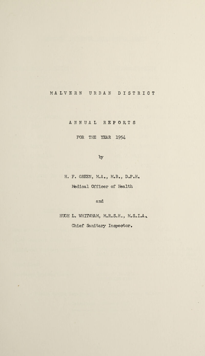 MALVERN URBAN DISTRICT ANNUAL REPORTS FOR THE YEAR 1954 H. F. GREEN, M.A., M.B., D.P.H. Medical Officer of Health and HUGH L. WHITWHAM, M.R.S.H., M.S.IJU Chief Sanitary Inspector* #