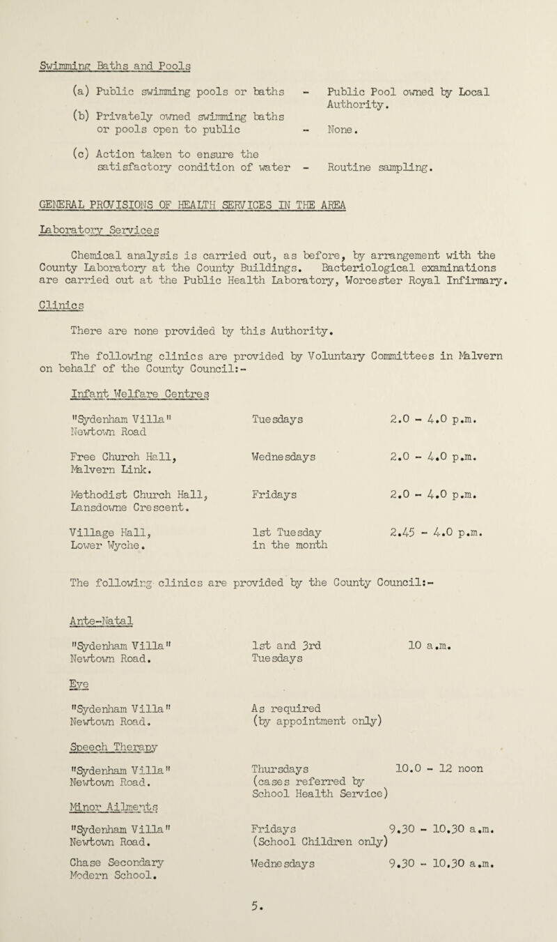 Swimming Baths and Pools (a) Public swimming pools or baths (b) Privately owned swimming baths or pools open to public (c) Action taken to ensure the satisfactory condition of water Public Pool owned by Local Authority. None. Routine sampling. GENERAL PROVISIONS OF HEALTH SERF ICES IN THE AREA Laboratory Services Chemical analysis is carried out, as before, by arrangement with the County Laboratory at the County Buildings. Bacteriological examinations are carried out at the Public Health Laboratory, Worcester Royal Infirmary. Clinics There are none provided by this Authority. The following clinics are provided by Voluntary Committees in ^lvern on behalf of the County Council:- Infant Welfare Centres Sydenham Villa Newt-own Road Free Church Hall, Nhlvern Link. Methodist Church Hall, Lansdowne Crescent. Village Hall, Lower Wyche. Tuesdays Wednesdays Fridays 1st Tuesday in the month 2.0 - 4.0 p.m. 2.0 - 4.0 p.m. 2.0 - 4.0 p.m. 2.45 - 4.0 p.m. The following clinics are provided by the County Council: Ante-Natal Sydenham Villa Newtown Road. Eye Sydenham Villa Newtown Road. Speech Therapy Sydenham Villa Newtown Road. Minor Ailments Sydenham Villa Newtown Road. Chase Secondary Modern School. 1st and 3rd 10 a.m. Tuesdays As required (by appointment only) Thursdays 10.0 - 12 noon (cases referred by School Health Service) Fridays 9.30 - 10.30 a.m. (School Children only) Wednesdays 9.30 - 10,30 a.m.