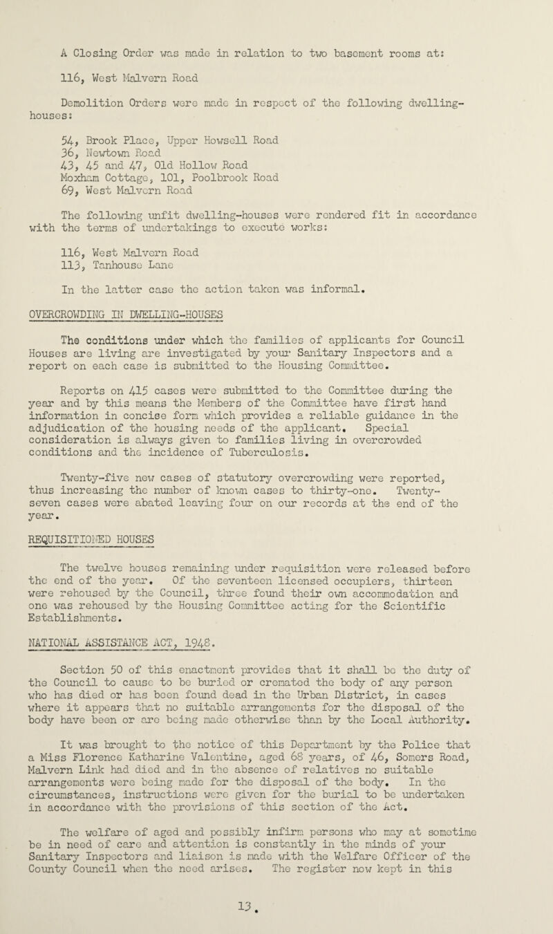 A Closing Order was made in relation to two basement rooms ati 116, West Malvern Road Demolition Orders were made in respect of the following dwelling- houses s 54, Brook Place, Upper Howsell Road 36, Newtown Road 43, 45 and 47, Old Hollow Road Moxham Cottage, 101, Poolbrook Road 69, West Malvern Road The following unfit dwelling-houses were rendered fit in accordance with the terms of undertakings to execute works; 116, West Malvern Road 113, Tanhouse Lane In the latter case the action taken was informal, OVERCROWDING IN DWELLING-HOUSES The conditions under which the families of applicants for Council Houses are living are investigated by your Sanitary Inspectors and a report on each case is submitted to the Housing Committee. Reports on 415 cases were submitted to the Committee during the year and by this means the Members of the Committee have first hand information in concise form which provides a reliable guidance in the adjudication of the housing needs of the applicant. Special consideration is always given to families living in overcrowded conditions and the incidence of Tuberculosis. Twenty-five new cases of statutory overcrowding were reported, thus increasing the number of known cases to thirty-one. Twenty- seven cases were abated leaving four on our records at the end of the year. REQUISITIONED HOUSES The twelve houses remaining under requisition were released before the end of the year. Of the seventeen licensed occupiers, thirteen were rehoused by the Council, three found their own accommodation and one was rehoused by the Housing Committee acting for the Scientific Establishments. NATIONAL ASSISTANCE ACT, 1948. Section 50 of this enactment provides that it shall be the duty of the Council to cause to be buried or cremated the body of any person who has died or has been found dead in the Urban District, in cases where it appears that no suitable arrangements for the disposal of the body have been or are being made otherwise than by the Local Authority. It was brought to the notice of this Deportment by the Police that a Miss Florence Katharine Valentine, aged 68 years, of 46, Somers Road, Malvern Link had died and in the absence of relatives no suitable arrangements were being made for the disposal of the body. In the circumstances, instructions were given for the burial to be undertaken in accordance with the provisions of this section of the Act. The welfare of aged and possibly infirm persons who may at sometime be in need of care and attention is constantly in the minds of your Sanitary Inspectors and liaison is made with the Welfare Officer of the County Council when the need arises. The register now kept in this 13