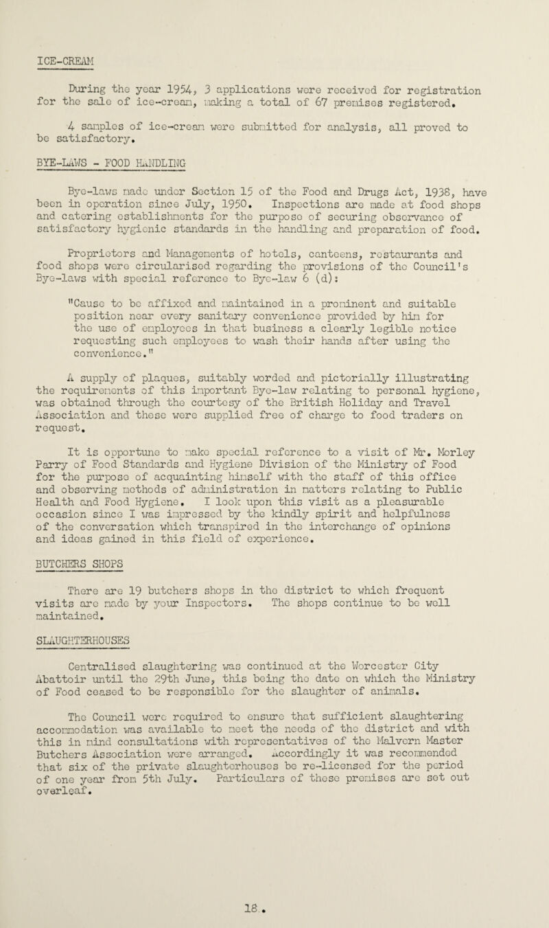 ICE-CREAM During the year 1954? 3 applications wore received for registration for the sale of ice-crean, naking a total of 67 premises registered, 4 samples of ice-crean were submitted for analysis, all proved to be satisfactory, BYE-LAWS - FOOD HANDLING Bye-laws made under Section 15 of the Food and Drugs Act, 1938, have been in operation since July, 1950, Inspections are made at food shops and catering establishnents for the purpose of securing observance of satisfactory hygienic standards in the handling and preparation of food. Proprietors and Managements of hotels, canteens, restaurants and food shops were circularised regarding the provisions of the Council’s Bye-lav/s with special reference to Bye-law 6 (d): ”Cause to be affixed and maintained in a prominent and suitable position near every sanitary convenience provided by him for the use of employees in that business a clearly legible notice requesting such employees to wash their hands after using the convenience,” A supply of plaques, suitably worded and pictorially illustrating the requirements of this important Bye-law relating to personal hygiene, was obtained through the courtesy of the British Holiday and Travel Association and these were supplied free of charge to food traders on request. It is opportune to make special reference to a visit of Mr, Morley Parry of Food Standards and Hygiene Division of the Ministry of Food for the purpose of acquainting himself with the staff of this office and observing methods of administration in matters relating to Public Health and Food Hygiene, I look upon this visit as a pleasurable occasion since I was impressed by the kindly spirit and helpfulness of the conversation which transpired in the interchange of opinions and ideas gained in this field of experience, BUTCHERS SHOPS There are 19 butchers shops in the district to which frequent visits are made by your Inspectors, The shops continue to be well maintained. SLAUGHTERHOUSES Centralised slaughtering was continued at the Worcester City Abattoir until the 29th June, this being the date on which the Ministry of Food ceased to be responsible for the slaughter of animals. The Council wore required to ensure that sufficient slaughtering accommodation was available to meet the needs of the district and with this in mind consultations with representatives of the Malvern Master Butchers Association were arranged. Accordingly it was recommended that six of the private slaughterhouses be re-licensed for the period of one year from 5th July, Particulars of these premises are sot out overleaf. 18..