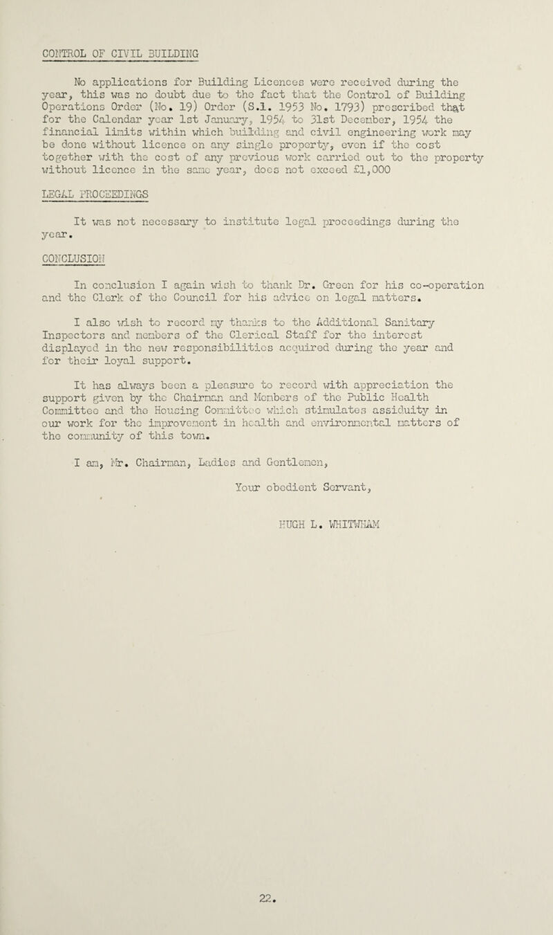 CONTROL OF CIVIL BUILDING No applications for Building Licences were received during the year, this was no doubt due to the fact that the Control of Building Operations Order (No. 19) Order (S.l. 1953 No. 1793) prescribed that for the Calendar year 1st January, 1954 to 31st December, 1954 the financial limits within which building and civil engineering work may be done without licence on any single property, even if the cost together with the cost of any previous work carried out to the property without licence in the sane year, does not exceed £1,000 LEGAL PROCEEDINGS It was not necessary to institute legal proceedings during the year. CONCLUSION In conclusion I again wish to thank Dr. Green for his co-operation and the Clerk of the Council for his advice on legal matters. I also wish to record my thanks to the Additional Sanitary Inspectors and members of the Clerical Staff for the interest displayed in the new responsibilities acquired during the year and for their 103ml support. It has always been a pleasure to record with appreciation the support given bjr the Chairman and Members of the Public Health Committee and the Housing Committee which stimulates assiduity in our work for the improvement in health and environmental matters of the community of this town. I am, Mr. Chairman, Ladies and Gentlemen, Your obedient Servant, HUGH L. WHITWKAM