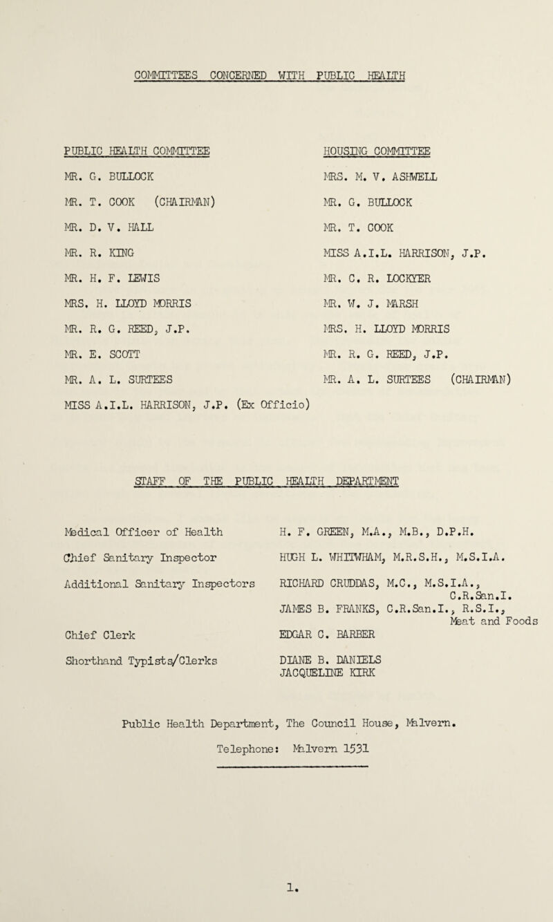 COMMITTEES CONCERNED WITH PUBLIC HEALTH PUBLIC HEALTH COMMITTEE HOUSING COMMITTEE MR. G. BULLOCK MRS. M. V. ASHWELL MR. T. COOK (CHAIRMAN) MR. G. BULLOCK MR. D. V. HALL MR. T. COOK MR. R. KING MISS A.I.L. HARRISON, J.P. MR. H. F. LEWIS MR. C. R. LOCKYER MRS. H. LLOYD MORRIS MR. W. J. MARSH MR. R. G. REED, <J.P. MRS. H. LLOYD MORRIS MR. E. SCOTT MR. R. G. REED, J.P. MR. A. L. SURTEES MR. A. L. SURTEES (CHAIRMAN) MISS A.I.L. HARRISON, J.P. (Ex Officio) STAFF OF THE PUBLIC HEALTH DEPARTMENT Medical Officer of Health H. F. GREEN, M.A., M.B., D.P.H. CTJiief Sanitary Inspector HUGH L. WHITWHAM, M.R.S.H., M.S.I.A. Additional Sanitary Inspectors RICHARD CRUDDAS, M.C., M.S.I.A., C.R.San.I. Chief Clerk JAMES B. FRANKS, C.R.San.I., R.S.I., Hfeat and Foods EDGAR C. BARBER Shorthand Typists/Clerks DIANE B. DANIELS JACQUELINE KIRK Public Health Department, The Council House, Malvern. Telephone: Milvern 1531