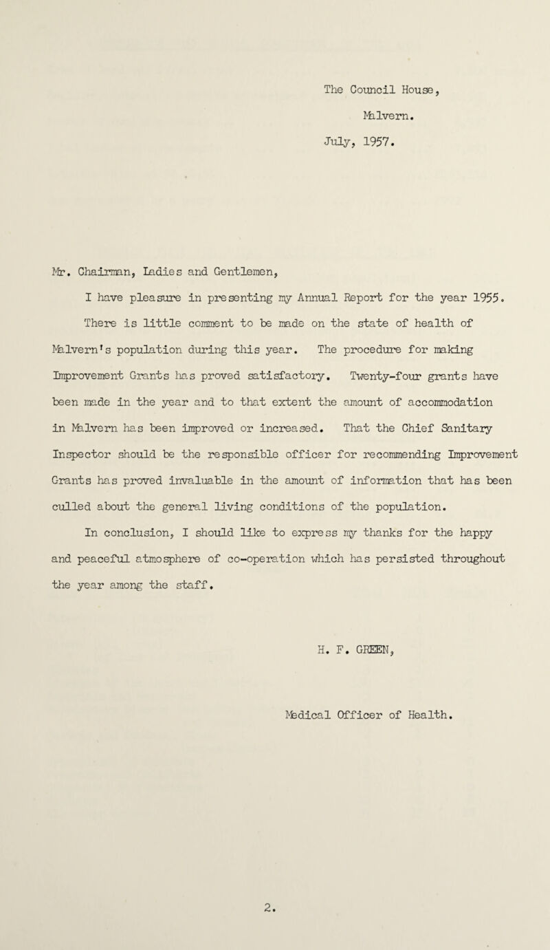 The Council House, Milvern. July, 1957. Mr. Chairman, ladies and Gentlemen, I have pleasure in presenting my Annual Report for the year 1955. There is little comment to be made on the state of health of RhlvernTs population during this year. The procedure for making Improvement Grants has proved satisfactory. Twenty-four grants have been made in the year and to that extent the amount of accommodation in Malvern has been improved or increased. That the Chief Sanitary Inspector should be the responsible officer for recommending Improvement Grants has proved invaluable in the amount of information that has been culled about the general living conditions of the population. In conclusion, I should like to express my thanks for the happy and peaceful atmosphere of co-operation which has persisted throughout the year among the staff. H. F. GREEN, Rfedical Officer of Health.