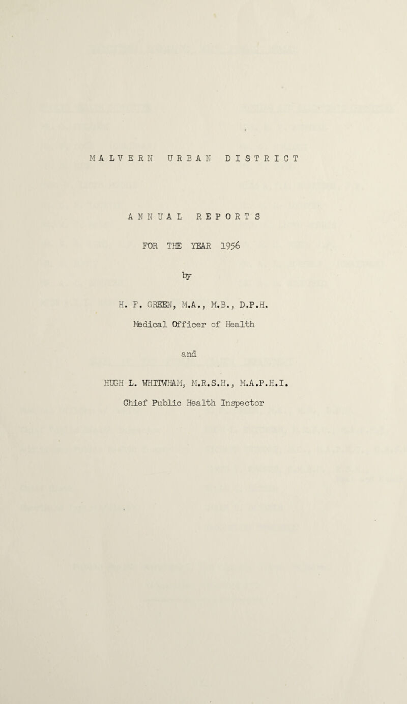 MALVERN URBAN DISTRICT ANNUAL REPORTS FOR THE YEAR 1956 H. F. GREEN, M.A., M.B., D.P.H. ffedical Officer of Health and HUGH L. WHITWHAM, M.R.S.H., M.A.P.H.I. Chief Public Health Inspector