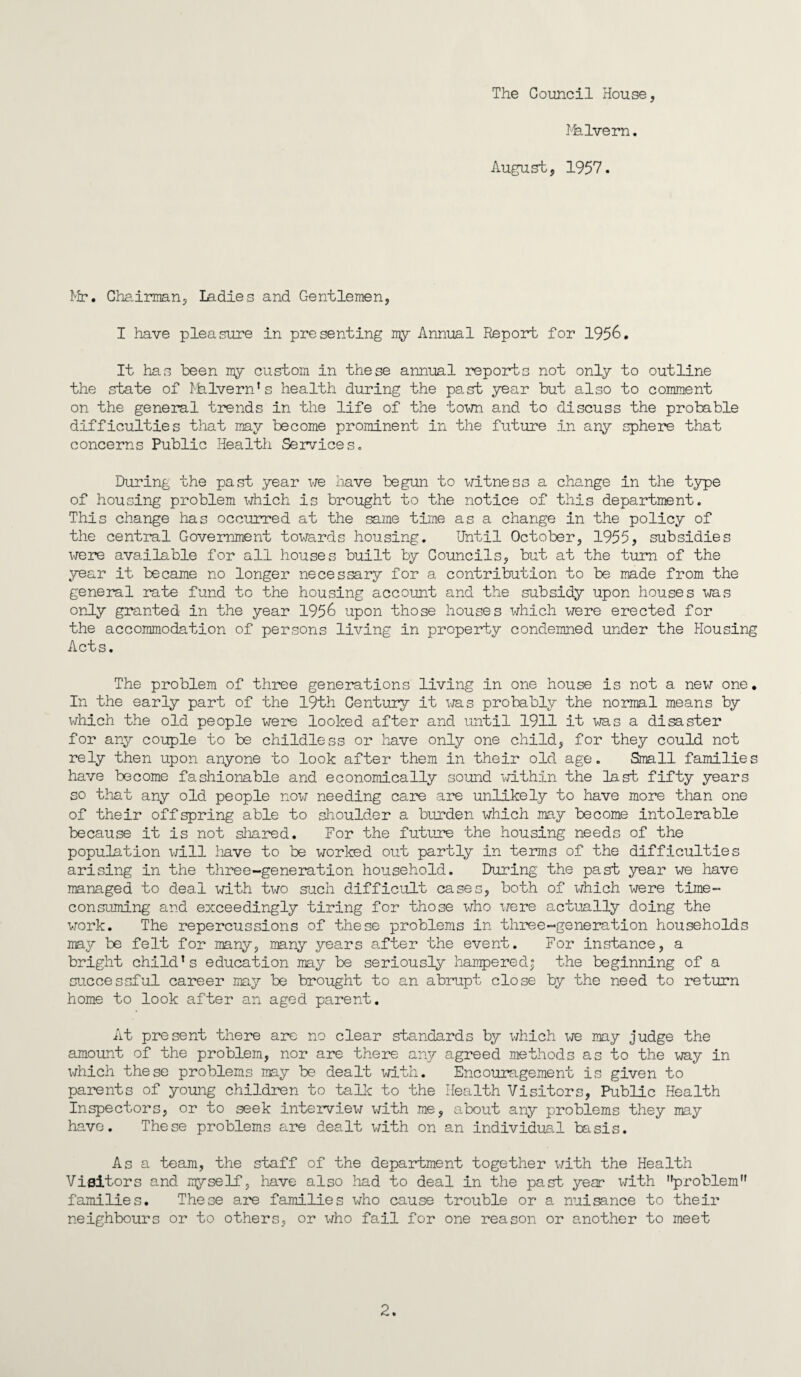 The Council House, Malvern. August, 1957. Mr. Chairman, Ladies and Gentlemen, I have pleasure in presenting my Annual Report for 1956. It has been my custom in these annual reports not only to outline the state of Malvern’s health during the past year but also to comment on the general trends in the life of the town and to discuss the probable difficulties that may become prominent in the future in any sphere that concerns Public Health Services. During the past year we have begun to witness a change in the type of housing problem which is brought to the notice of this department. This change has occurred at the same time as a change in the policy of the central Government towards housing. Until October, 1955, subsidies were available for all houses built by Councils, but at the turn of the year it became no longer necessary for a contribution to be made from the general rate fund to the housing account and the subsidy upon houses was only granted in the year 1956 upon those houses which were erected for the accommodation of persons living in property condemned under the Housing Acts. The problem of three generations living in one house is not a new one. In the early part of the 19th Century it was probably the normal means by which the old people were looked after and until 1911 it was a disaster for any couple to be childless or have only one child, for they could not rely then upon anyone to look after them in their old age. Small families have become fashionable and economically sound within the last fifty years so that any old people now needing care are unlikely to have more than one of their offspring able to shoulder a burden which may become intolerable because it is not shared. For the future the housing needs of the population will have to be worked out partly in terms of the difficulties arising in the three-generation household. During the past year we have managed to deal with two such difficult cases, both of which were time- consuming and exceedingly tiring for those who were actually doing the work. The repercussions of these problems in three-generation households may be felt for many, many years after the event. For instance, a bright child’s education may be seriously hampered; the beginning of a successful career may be brought to an abrupt close by the need to return home to look after an aged parent. At present there are no clear standards by which we may judge the amount of the problem, nor are there any agreed methods as to the way in which these problems may be dealt with. Encouragement is given to parents of young children to talk to the Health Visitors, Public Health Inspectors, or to seek interview with me, about any problems they may have. These problems are dealt with on an individual basis. As a team, the staff of the department together with the Health Visitors and myself, have also had to deal in the past year with problem” families. These are families who cause trouble or a nuisance to their neighbours or to others, or who fail for one reason or another to meet