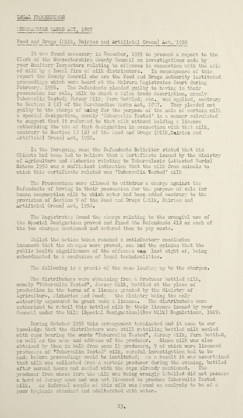 LEGAL PROCEEDINGS IIERCHAITDISE MARKS ACT, 1887 Food and Drugs (Milk, Dairies and Artificial Cream) Act,‘1950 lc It was found necessary in December, 1955 to present a report to the Clerk of the Worcestershire County Council on investigations made by your Sanitary Inspectors relating to offences in connection with the of milk by a local firm Oi milk distributors. In consequence of this report the County Council who are the Food and Drugs Authority instituted proceedings which were heard at the Malvern Magistrates Court during February, 1956. The Defendants pleaded guilty to having in their possession for sale, milk to which Tuberculin Tested? Jersey milk false trade description, namely to Section Farm Bottled3 etc ^plied, contrary 2 (2) of the Merchandise Marks Act, 1887. They pleaded not guilty to the charge of using for the purpose of the sale of certain milk a special de signatio n, namely ’Tuberculin Tested’ in manner calculated to suggest that it referred to that milk without holding a licence authorising the use of that designation in-connection with that milk, contrary to Section 13 (2) of the food and Drugs (Milk,Dairies and Artificial Cream) Act, 1950. In the foregoing case the Defendants Solicitor stated that his Clients had been led to believe that a Certificate issued by the Ministrv of Agriculture and fisheries relating to Tuberculosis (Attested Herds) Scheme 1950 was a sufficient indication that the milk from animals to which this certificate related was 'Tuberculin Tested’ milk The Prosecution were allowed to withdraw a charge against the Defendants of having in their possession for the purpose of sale ior human consumption milk to which water had been added contrary to the provision 01 Section Artificial Cream) L/ ' 9 of the Food and Drugs (Milk, Dairies and 1950. The Magistrates found the charge relating to the wrongful use of the Special Designation proved and fined the Defendants £12 on each of the two charges mentioned and ordered them to pay costs. Whilst the action taken reached a satisfactory conclusion inasmuch that the charges were proved, one had the opinion that the public health significance of the offences was lost sight of, being subordinated to a confusion of legal technicalities. The following i o: the case leading up to the charges. The distributors were obtaining from a Producer bottled milk, namely nTuberculin Tested”, Jersey Milk, bottled at the place of production in the terms of a licence granted by the Ministry of Agriculture, Fisheries and Food:' the Ministry being the only 0 7 / <J O is Authority empowered to grant such a licence. The distributors were authorised to retail this bottled milk bv their licence rued Council under the Milk (Special Designation)(Raw Milk) Regulations, 1949° During October 1955 this arrangement terminated and it came to our knowledge that the distributors were still retailing bottled milk sealed with caps bearing the words ’’Tuberculin Tested”, Jersey Milk, Farm Bottled, as well as the name and address of the producer. Since milk was also obtained by them in bull: from some 15 producers, 9 of which wore licenced producers of ’’Tuberculin Tested” milk, careful investigation had to bo ma.de before proceedings could be instituted, as a result it was ascertained that milk was collected from a certain producer during the evening, bottled after normal hours and sealed with the caps already mentioned. The producer from whose farm the mill: was being wrongly labelled did not possess a herd of Jersey cows and was not licenced to produce Tuberculin Tested milk. An informal sample of this milk was found on analysis to be of a poor hygienic standard and adulterated with water. 23.