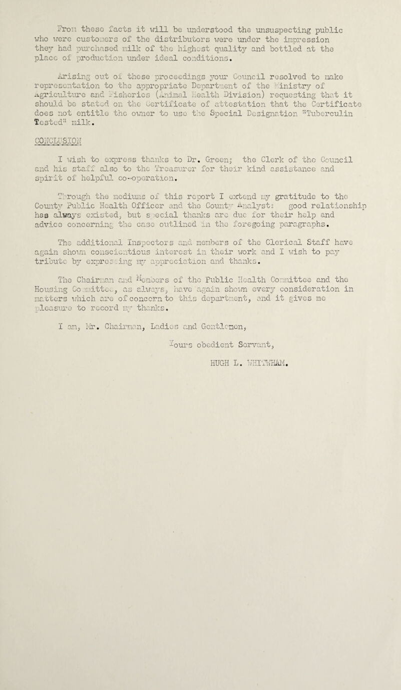 from these facts it will be understood the unsuspecting public who were customers of the distributors were under the impression they had purchased milk of the highest quality and bottled at the place of production under ideal conditions. Arising out of these proceedings your Council resolved to make representation to the appropriate Department of the Ministry of agriculture and fisheries (Animal health Division) requesting that it should be stated on the certificate of attestation that the Certificat does not entitle the owner to use the Special Designation ”Tuberculin Tested'5 milk. CONCLUSION I wish to express thanks to Dr and his staff also to the Treasurer Spirit of helpful co-operation. Green; the Clerk of the Council for their kind assistance and Through the mediums of this report I County Public Health Officer and the Count has always existed,, but special thanks arc advico concerning the case outlined in the exbend my gratitude to the y Analyst; good relation due for their help and fore going paragraphs. The additional Inspectors and members of the Clerical Staff again shown conscientious interest in their work and I wish to p tribute by expressing my appreciation and thanks. have ay The Chairman and Members Housing Committee5 as always, matters which are of concern to pleasure to record my thanks. of the Public Health Committee and the have again shown every consideration in this department, and it gives me I an, Mr. Chairman, Ladies and Gentlemen, -ours obedient Servant, HUGH L. NHITHHAM.