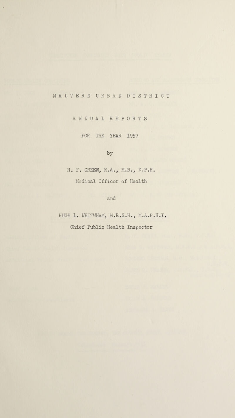 MALVERN URBAN DISTRICT ANNUAL REPORTS FOR TliE YEAR 1957 by H. F. GREEN, M.A., M.B., D.P.H. Medical Officer of Health and HUGH L. 'NHm/HAM, M.R.S.H., M.A.P.H.I, Chief Public Health Inspector