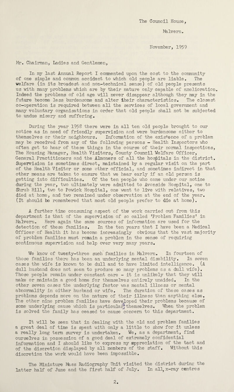 The Council House, Malvern. November, 1959 Mr. Chairman, Ladies and Gentlemen, In my last Annual Report I commented upon the cost to the community of one simple and common accident to which old people are liable. The welfare (in its broadest and non-technical sense) of old people presents us with many problems which are by their nature only capable of amelioration. Indeed the problems of old age will never disappear although they may in the future become less burdensome and alter their characteristics. The closest co-operation is required between all the services of local government and many voluntary organisations in order that old people shall not be subjected to undue misery and suffering. During the year 1958 there were in all ten old people brought to our notice as in need of friendly supervision and were burdensome either to themselves or their neighbours. Information of the exis+once of a problem may be received from any of the following persons - Health Inspectors who often get to hear of these things in the course of their normal inspections, The Housing Manager, Health Visitors, County Council Welfare Officer, General Practitioners and the Almoners of all the hospitals in the district. Supervision is sometimes direct, maintained by a regular visit on the part of the Health Visitor or some other official, and sometimes indirect in that other means are taken to ensure that we hear early if an old person is getting into difficulties. Of the ten people who came under our notice during the year, two ultimately were admitted to Avonside Hospital, one to Shrub Hill, two to Powick Hospital, one went to live with relatives, two died at home, and two remained under observation at the end of the year. (it should he remembered that most old people prefer to die at home). A further time consuming aspect of the work carried out from this department is that of the supervision of so called rProblem Families' in Malvern. Here again the same sources of information are used for the detection of these families. In the ten years that I have been a Medical Officer of Health it has become increasingly obvious that the vast majority of problem families must remain a problem in the sense of requiring continuous supervision and help over very many years. l We know of twenty-three such families in Malvern. In fourteen of those families there has been an underlying mental disability. In seven cases the wife is known to be dull and to have limited intelligence. (A dull husband does not seem to produce so many problems as a dull wife). Those people remain under constant care - it is unlikely that they will make or maintain a good home for themselves entirely unaided. In the other seven cases the underlying factor was mental illness or mental abnormality in either husband or wife. The duration of these cases as problems depends more on the nature of their illness than anything else. The other nine problem families have developed their problems because of some underlying cause which is particular^themselves. When the problem is solved the family has ceased to cause concern to this department. It will be seen that in dealing with the old and problem families a great deal of time is spent with only a little to show for it unless a really long term survey is undertaken. We, as a department, find ourselves in possession of a good deal of extremely confidential information and I should like to express my appreciation of the tact and of the discretion displayed by all members of the staff. Without this discretion the work would have been impossible. The Miniature Mass Radiography Unit visited the district during the latter half of June and the first half of July. In all, x-ray centres 2.