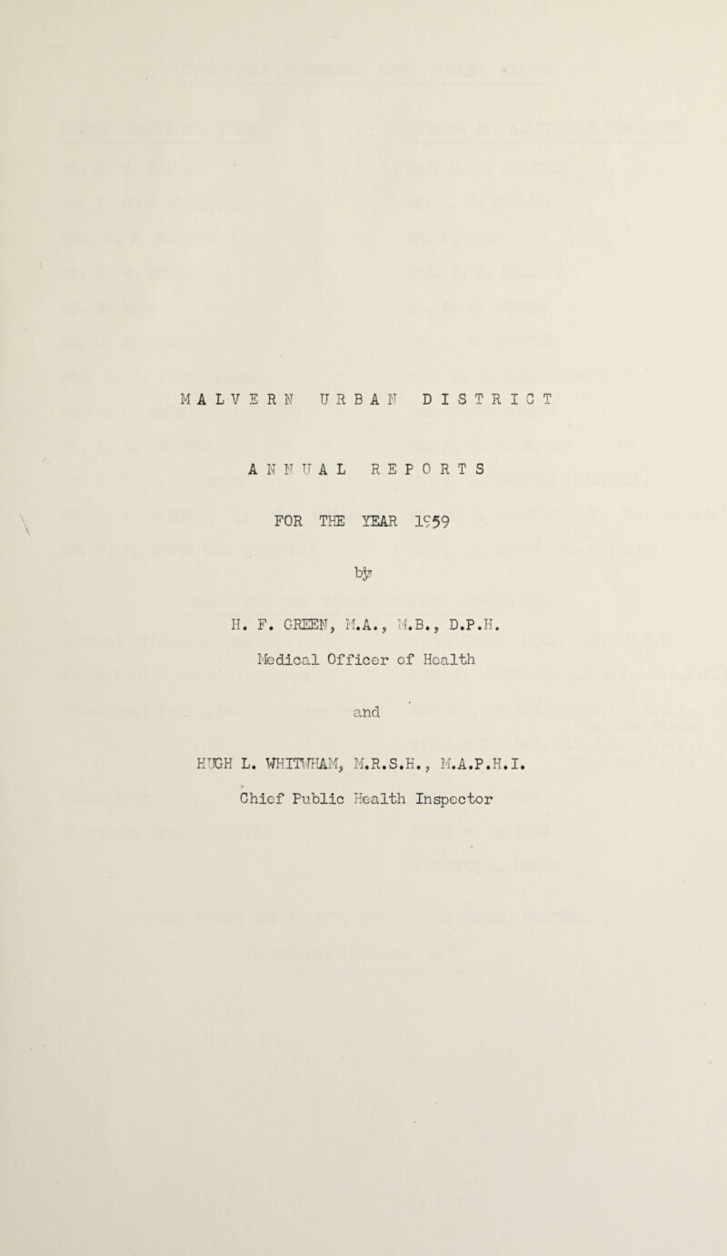 MALVERN URBAN DISTRICT ANNUAL REPORTS FOR THE YEAR 1959 H. F. GREEN, M.A., M.B., D.P.H. Medical Officer of Health and HUGH L. WHITWHAM, M.R.S.H., M.A.P.H.I. Chief Public Health Inspector