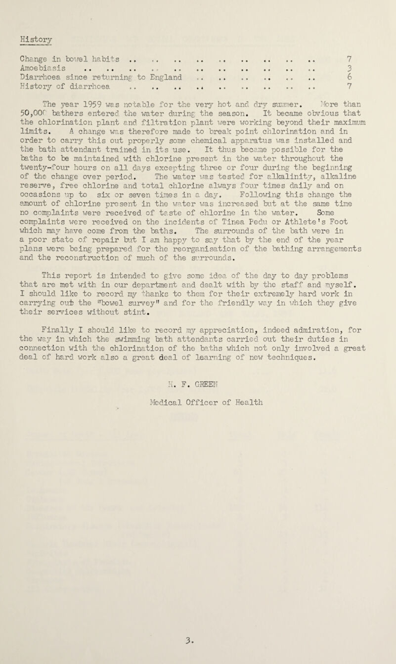 History- Change in bowel habits.. . 7 Amoebiasis .. . 3 Diarrhoea since returning to England .. .. 6 History of diarrhoea .. .. .. .. .. .. 7 The year 1959 was notable for the very hot and dry summer. More than 50,OOP bathers entered the water during the season. It became obvious that the chlorination plant and filtration plant were working beyond their maximum limits. A change was therefore made to break point chlorination and in order to carry this out properly some chemical apparatus was installed and the bath attendant trained in its use. It thus became possible for the baths to be maintained with chlorine present in the water throughout the twenty-four hours on all days excepting three or four during the beginning of the change over period. The water was tested for alkalinity, alkaline reserve, free chlorine and total chlorine always four times daily and on occasions up to six or seven times in a day. Following this change the amount of chlorine present in the water was increased but at the same time no complaints were received of taste of chlorine in the water. Some complaints were received on the incidents of Tinea Pedu or Athlete’s Foot which may have come from the baths. The surrounds of the bath were in a poor state of repair but I am happy to say that by the end of the year plans were being prepared for the reorganisation of the bathing arrangements and the reconstruction of much of the surrounds. This report is intended to give some idea of the day to day problems that are met with in our department and dealt with by the staff and myself. I should like to record my thanks to them for their extremely hard work in carrying out the ’’bowel survey” and for the friendly way in which they give their services without stint. Finally I should, like to record my appreciation, indeed admiration, for the way in which the swimming bath attendants carried out their duties in connection with the chlorination of the baths which not only involved a great deal of hard work also a great deal of learning of new techniques. H. F. GREEN Medical Officer of Health 3.