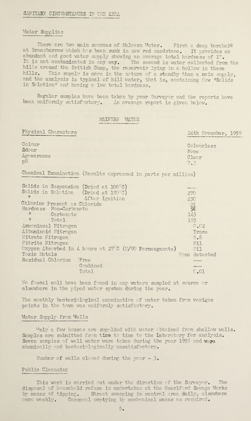 SANITARY CIRCUMSTANCES IF THE AREA Water Supplies There are two main sources of Malvern Water. First a deep borchoUQ at Bromsberrow which has been sunk in nexvr red sandstone. It provides an abundant and good water supply showing an average total hardness of 17. It is not contaminated in any way. The second is water collected, from the hills around the British Camp, the reservoir lying in a hollow in these hills. This supply is more in the nature of a standby than a main supply, and the analysis is typical of hill water, that is, containing few Solids in Solution and having a low total hardness. Regular samples have been taken by your Surveyor and the reports have been uniformly satisfactory. An average report is given below. MALVERN WATER Physical Characters Colour .Odour Apnearance pH Chemical Examination (Results express* 24th November, 1959 Colourless None Clear 7.3 in parts per million) Solids in Suspension (Dried at 100 C) „. . Ba Solids in Solution (Dried at 1S0°C) 270 ,r After Ignition 230 Chlorine Present as Chloride 21 Ha rdne s s No n-Carbo nat e 5C  Carbonate 145  Total 195 Ammoniacal Nitrogen 0.02 Albuminoid Nitrogen Trace Nitrate Nitrogen 6.6 Nitrite Nitrogen Nil Oxygen Absorbed in 4 hours at 27LC (n/80 Permanganate) Nil Toxic Metals None detected Residual Chlorine 'Free Combined Total 0.01 No fcecal coli have been found in any waters sampled at source or elsewhere in the piped water system during the year. The monthly bacteriological examination of water taken from various points in the town was uniformly satisfactory. Water Supply from Wells °nly a few houses are supplied with water obtained from shallow wells. Samples are submitted from tirro to time to the Laboratory for analysis. Seven samples of well water were taken during the year 1959 and wore chemically and bacteriologically unsatisfactory. Number of wells closed during the year ~ 3. Public Cleansing This work is ce.rried out under the direction of the Surveyor. The disposal of household refuse is undertaken at the Guarlfcrd Sewage Works by means of tipping. Street sweeping in central area daily, elsewhere once weekly. Cesspool emptying by mechanical means as required.