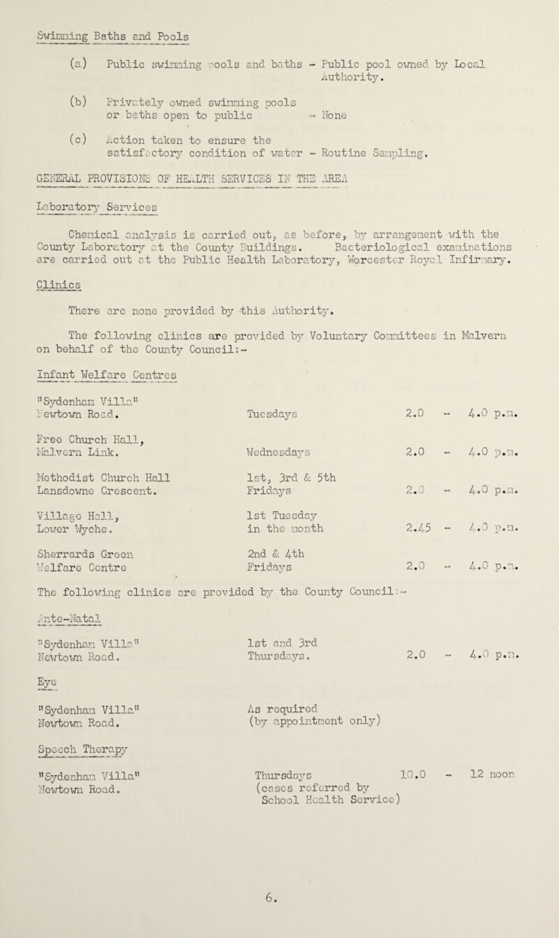 Swinging Baths and Pools (a) Public swimming cools and baths - Public pool owned by Local Authority. (b) Privately owned swimming pools or baths open to public - None (c) Action taken to ensure the satisfactory condition of water - Routine Sampling. GENERAL PROVISIONS OF HEALTH SERVICES IN THE AREA Laboratory- Services Chemical analysis is carried out. as before, by arrangement with the County Laboratory?- at the County Buildings. Bacteriological examinations are carried out at the Public Health Laboratory, Worcester Royal Infirmary. Clinics There arc none provided by this authority. The following clinics are provided by Voluntary Committees in Malvern on behalf of the County Councils- infant Welfare Centres  Sydenham Vilia Newtown Road. Tuesdays 2.0 4.0 p.n, Free Church Hall, Malvern Link. Wednesdays 2.0 4.0 p.m Methodist Church Hall Lansdowne Crescent. 1st, 3rd & 5th Fridays 2.0 o o p.n Village Hall, Lower Wyche. 1st Tuesday in the month 2.45 - 4.0 P.n Sherrards Green Welfare Centre 2nd & 4th Fridays 6/ 2.0 o e p.m The following clinics are provided by the County Council:- went e-Natal ‘Sydenham Villa.'5 Newtown Road. Eye. Sydenham Villa Newtown Road. 1st and 3rd Thursdays. 2.0 - 4.0 p.n. As required (by appointment only) Spaceh Therapy Sydenham Villa Newtown Road. Thursdays 10.0 - 12 noon i/ (cases referred by School Health Service) 6.