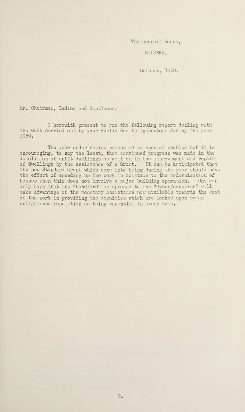 The Council House, MALVERN. October, I960. Mr. Chairman, Ladies and Gentlemen, I herewith present to you the following report dealing with the work carried out by your Public Health Inspectors during the year 1959. The year under review presented no special problem but it is encouraging, to say the least, that continued progress was made in the demolition of unfit dwellings as well as in the improvement and repair of dwellings by the assistance of a Grant. It can be anticipated that the new Standard Grant which came into being during the year should have the effect of speeding up the work in relation to the modernisation of houses when this does not involve a major building operation. One can only hope that the ''Landlord” as opposed to the Owner/occupier” will take advantage of the monetary assistance now available towards the cost of the work in providing the amenities which are looked upon by an enlightened population as being essential in every home. 9.