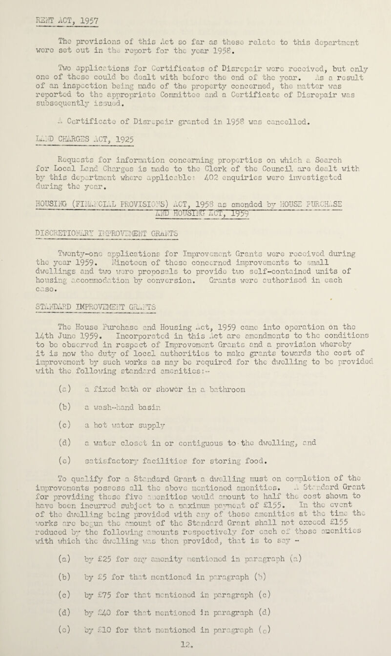 RENT ACT, 1957 The provisions of this Act so far as these relate to this department were set out in the report for the year 1958, Tito applications for Certificates of Disrepair were received, but only one of these could be dealt with before the end of the year. As a result of an inspection being made of the property concerned, the matter was reported to the appropriate Committee and a Certificate of Disrepair was subs e quently issued. a Certificate of Disrepair granted in 1958 was cancelled. LAND CHARGES ACT, 1925 Requests for information concerning properties on which a. Search for Local Land Charges is made to the Clerk of the Council, are dealt with by this department where applicable? 402 enquiries were investigated during the year. HOUSING (FINANCIAL PROVISIONS) ACT, 1958 - ——— ——UCTT amended HOUSE PURCHASE DISCRETIONARY IliPROVEMENT GRANTS Twenty-one applications for Improvement Grants were received during the year 1959. Nineteen of these concerned improvements to small dwellings and two wore proposals to provide two self-contained units of housing accommodation by conversion. Grants were authorised in each case. STANDARD IMPROVEMENT GY.ATS The House Purchase and Housing xxet, 1959 came into operation on the 14th June 1959. Incorporated in this Act are amendments to the conditions to be observed in respect of Improvement Grants and a provision whereby it is now tho duty of local authorities to make grants towards the cost of improvement by such works as may be required for the dwelling to be provided with the following standard amenities;- (a) a fixed ba.th or shower in a bathroom (b) a wash-hand basin (c) a hot water supply (d) a water closet in or contiguous to the dwelling, and (c) satisfactory facilities for storing food. To qualify for a Standard Grant a dwelling must on completion of the improvements possess all the above mentioned amenities. A standard Grant for providing these five amenities would amount to half the cost shown to have been incurred subject to a maximum payment of £155. In the event of tho dwelling being provided with any of these amenities at the time the works arc bc0un the amount of the Standard Grant shall not exceed £155 reduced hy the following amounts respectively for each of those amenities with which the dwelling was then provided, that is to say - (a.) by £25 for any amenity mentioned in paragraph (a.) (b) by £5 for that mentioned in paragraph (b) (c) b3^ £75 for that mentioned in paragraph (c) (d) b}^ £40 for that mentioned in paragraph (cl) (c) by £10 for that mentioned in paragraph (c) 12