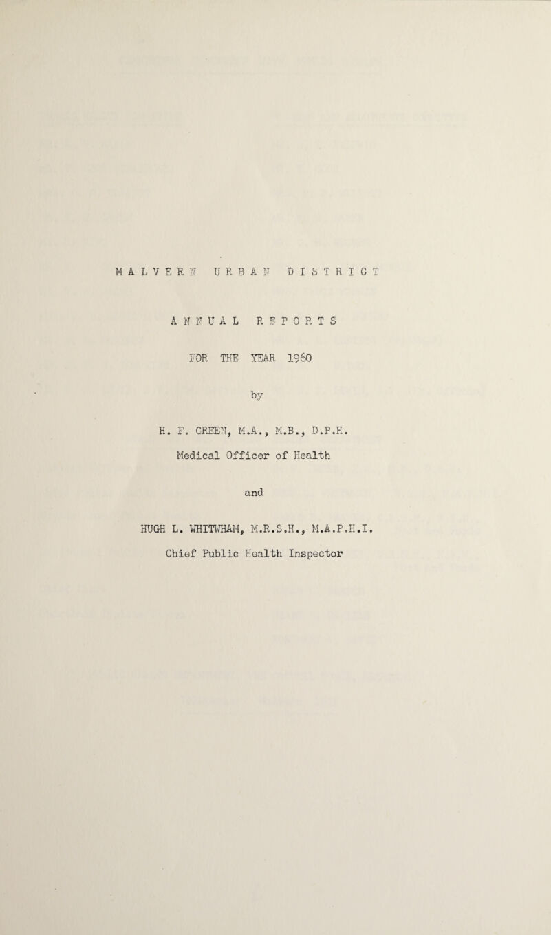 MALVERN URBAN DISTRICT ANNUAL REPORTS FOR THE YEAR I960 by H. F. GREEN, M.A., M.B., D.P.H. Medical Officer of Health and HUGH L. WHITWHAM, M.R.S.H., M.A.P.H.I. Chief Public Health Inspector