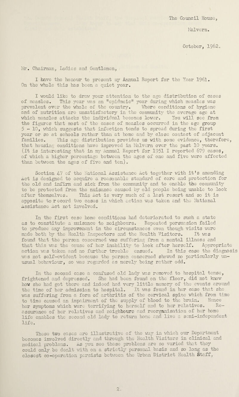 The Council House, I'lalvGrn. October, 1962, ilr. Chairman, Ladies and Gentlemon, I have the honour to present my Annual Report for the Year I96I, On tho whole this has been a quiet year. I would like to draw your attention to the aqe distribution of cases of measles. This year was an ’’epidmeic” j^ear during which measles was prevalent over the whole of the country. VJhere conditions of hygiene and of nutrition arc unsatisfactory in the community the average a.gc a,t which measles attacks the individual becomes lower. You will see from the figures that m.ost of the ca.ses of measles occurred in the age group 5  10, which suggests tha.t infection tends to spread during the first year or so at schools rather than at home and by close contact of adjacent families. This age distribution provides us with some evidence, therefore, that housing conditions have improved in Malvern over the past 10 years. (it is interesting that in my Annual Report for 1951 I reported 679 cases, of Xvihich a higher percentage betx-jeon the ages of one and five were affected than between the ages of five and ten). Section 47 of the Rational Assistance Act together with it's amending net is designed to acquire a reasonable standard of care and protection for the old and infirm and sick from the community and to enable the cormimnity to be protected from, the nuisance caused by old people being unable to look after themselves. This net is very much of a last resort and so it is apposite to record two cases in which action was taken and the National Assistance net not involved. In the first case homo conditions had deteriorated to such a. stale as to constitute a nuisance to neighbours. Repeated persuasion failed to produce any improvement in tho circumstances even though visits were made both by tho Hoalth Inspectors and the Health Visitors. It was found that tho person concerned we.s suffering from a mental illness and that this was the cause of her inabilit;/ to look alter herself. Appropriate action was taken and no further trouble ensued. In this ca.se the dia.gnbsis was not self-evident because the person concerned showed no particularly un¬ usual behaviour, so was regarded as merely being rather odd. In tho second case a confused old lady was removed to hospital tense, frightened and depressed. She had been found on the floor, did not know how she had got there and indeed had yqtj little memor3^ of tho events around the time of her admission to hospital. It was fouaid in her case that she was suffering from a form of arthritis of tho cervical spine which from tj.me to time caused an impairment of the supply,?” of blood to the brain. Hence her symptoms which were terrifying to herself and to her rcla.tives. Re¬ assurance of her relatives and neighbours and reorganisation of her home- life enables the second old lady to return home and live a scm.i-indepGndent life. These two cases are illustrative of the way in which our Department becomes involved directly and through the Health Visitors in clinical and medical problems. as you see these problems are so varied tliat they could only be dealt with on a strictly personal basis and so long as the closest co-operation persists between the Urban District Health Staff, 2,