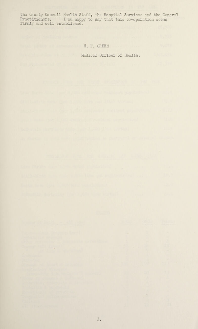 the County Council Health Staff, the Hospital Services and the General Practitioners, I am happy to say that this co-operation seems fimil^- and well established. H. GREEN Medical Officer of Health.