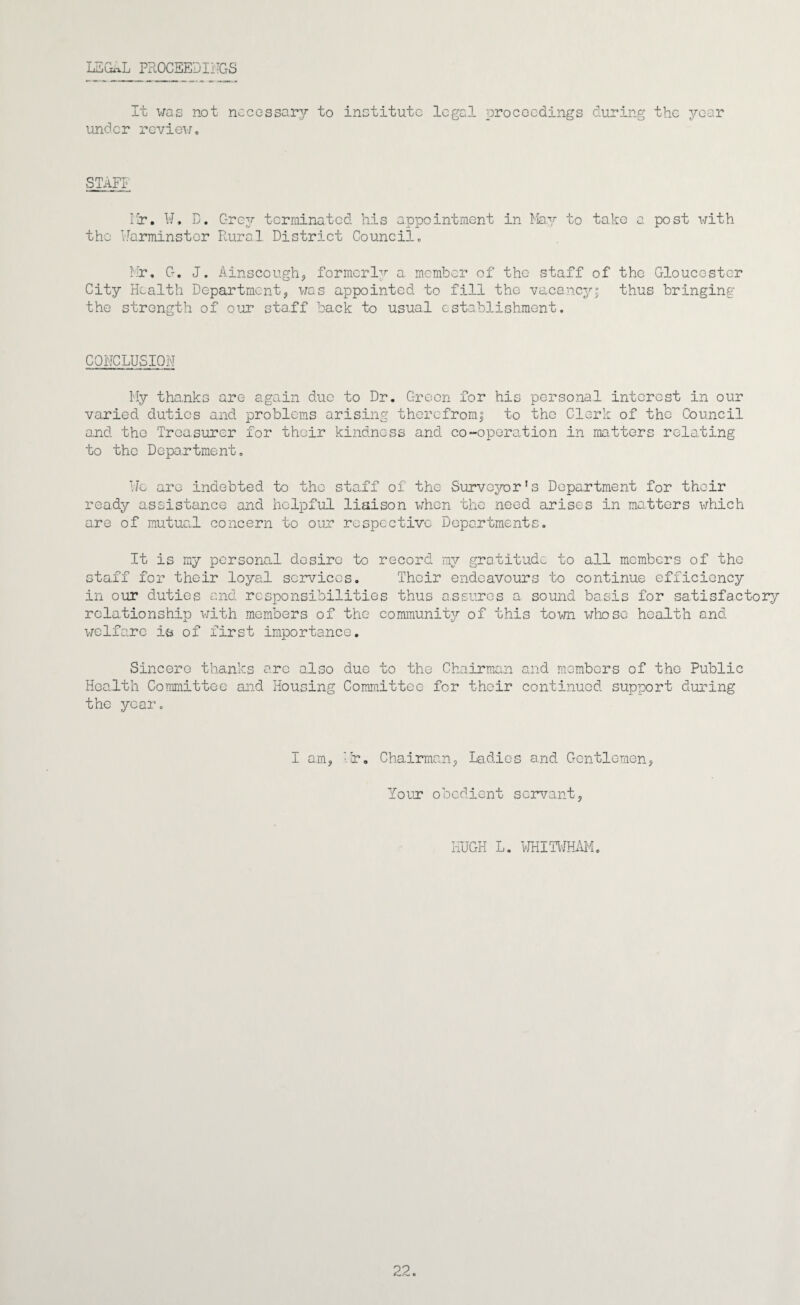 LSGiaL PROCEEDIilCrS It \<!as not nccGssar3r to inctitutc legal proceedings during the j^-car under revieu. ^AFI rlr. W. D. Grev terminated his appointment in hlay to take a post with the Warminster Rural District Council„ Rir, G, J. Ainscough, formcrl;'^ a. member of the staff of the Gloucester City Health Department, was appointed to fill the vacancy; thus bringing the strength of our sta.ff back to usual establishment. CONCLUSION My thanks are again due to Dr. Green for his personal interest in our varied duties and problems arising therefrom; to the Clerk of the Council and the Treasurer for their kindness and co-operation in matters relating to the Department. We are indebted to the staff of the Surveyor’s Department for their ready assistance and helpful liaison when the need arises in matters which are of mutual concern to our respective Departments. It is my personal desire to record my gratitude to all members of the staff for their loyal sc3?vicGs. Their endeavours to continue efficiency in our duties and responsibilities thus assures a sound basis for satisfactory relationship with members of the community of this town whose health and welfare is of first importance. Sincere thanks are also due to the Chairman and membors of the Public Health Committee and Housing Committee for their continued support during the year. I am, hr. Chairman, Ladies and Gentlemen, Your obedient servant. HUGH L. iRHITl'JHAiM.