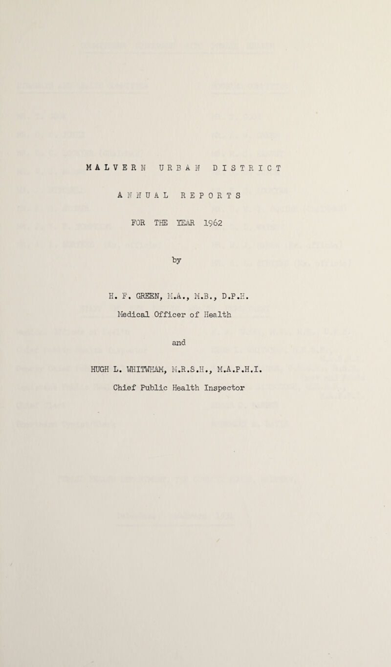 MALVERN URBAN DISTRICT HUGH ANNUAL REPORTS FOR THE YEAR 19 62 t>y . F. GREEN, M.A., M.B., D.P.H. Medical Officer of Health and L. WHITNKAM, M.R.S.H., M.A.P.H.I. Chief Public Health Inspector