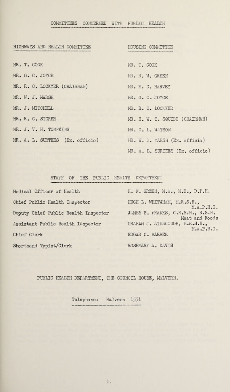 COMMITTEES CONCERNED WITH PUBLIC HEALTH HIGHWAYS AND HEaLTH COMMITTEE HOUSING COMMITTEE MR. T. COOK MR. T. COOX MR. G. C. JOYCE MR. R. W. GREEPT MR. R. C. LOCKYER (CHAIRMAN) PR. M. G. HARVEY MR. W. J. MARSH PR. G. C. JOYCE MR. J. MITCHELL PR. R. C. LOCKYER PR. R. C. STOKER PR. H. W. T. SQUIBB (CHAIRMAN) PR. J. V. H. TOMPKINS PR. G. L. WATSON MR. A. L. SURTEES (Ex. officio) PR. W. J. MARSH (Ex. officio) MR. A. L. SURTEES (Ex. officio) STAFF OF THE PUBLIC Medical Officer of Health Chief Public Health Inspector Deputy Chief Public Health Inspector Assistant Public Health Inspector Chief Clerk Shorthand Typist/Clerk HEALTH DEPARTMENT H. F. GREEN, M.A., M.B., D.P.H. HUGH L. WHITWHAM, M.R.S.H., M.A.P.H.I. japes b. franks, c.r.s.h., r.s.h. Meat and Foods GRAHAM J. AINSCOUGH, M.R.S.H., M.A.P.H.I. EDGAR C. BARBER ROSE-ARY A. DAVIS PUBLIC HEilLTH DEPARTMENT, TIE COUNCIL HOUSE, MALVERN. Telephone: Malvern 1531 1