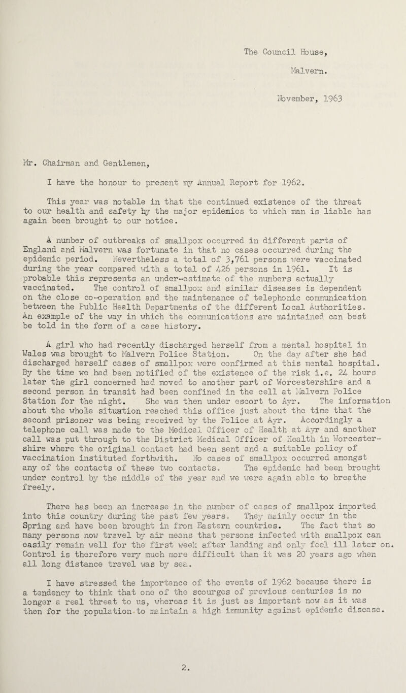 The Council House, Malvern. November, 1963 Mr. Chairman and Gentlemen, I have the honour to present my Annual Report for 1962. This year was notable in that the continued existence of the threa.t to our health a.nd safety by the major epidemics to which man is liable has again been brought to our notice. A number of outbreaks of smallpox occurred in different parts of England and Malvern was fortunate in that no cases occurred during the epidemic period. Nevertheless a total of 3,76l persons were vaccinated during the year compared with a total of 426 persons in 1961. It is probable this represents an under“estimate of the numbers actually vaccinated. The control of smallpox and similar diseases is dependent on the close co-operation and the maintenance of telephonic communication between the Public Health Departments of the different Local Authorities. An example of the way in which the communications are maintained can best be told in the form of a case history. A girl who had recently discharged herself from a mental hospital in Wales was brought to Malvern Police Station. On the day after she had discharged herself cases of smallpox were confirmed at this mental hospital. By the time we had been notified of the existence of the risk i.e. 24 hours later the girl concerned had moved to another part of Worcestershire and a second person in transit had been confined in the cell at Malvern Police Station for the night. She was then under escort to Ayr. The information about the whole situation reached this office just about the time that the second prisoner was being received by the Police at Ayr. Accordingly a telephone call was made to the Medical Officer of Health at Ayr and another call wa.s put through to the District Medical Officer of Health in Worcester- shire where the original contact had been sent and a, suitable policy of vaccination instituted forthwith. No cases of smallpox occurred amongst any of the contacts of these two contacts. The epidemic had been brought under control by the middle of the year and we were again able to breathe freely. There has been an increase in the number of cases of smallpox imported into this country during the past few years. They mainly occur in the Spring and have been brought in from Eastern countries. The fact that so many persons now travel by air means that persons infected with smallpox can easily remain well for the first week after landing and onlv feel ill later on. Control is therefore very much more difficult than it was 20 years ago when all long distance travel was by sea.. I have stressed the importance of the events of 1962 because there is a tendency to think that one of the scourges of previous centuries is no longer a real threat to us, whereas it is just as important now as it was then for the population•to maintain a high immunity against epidemic disease. 2.