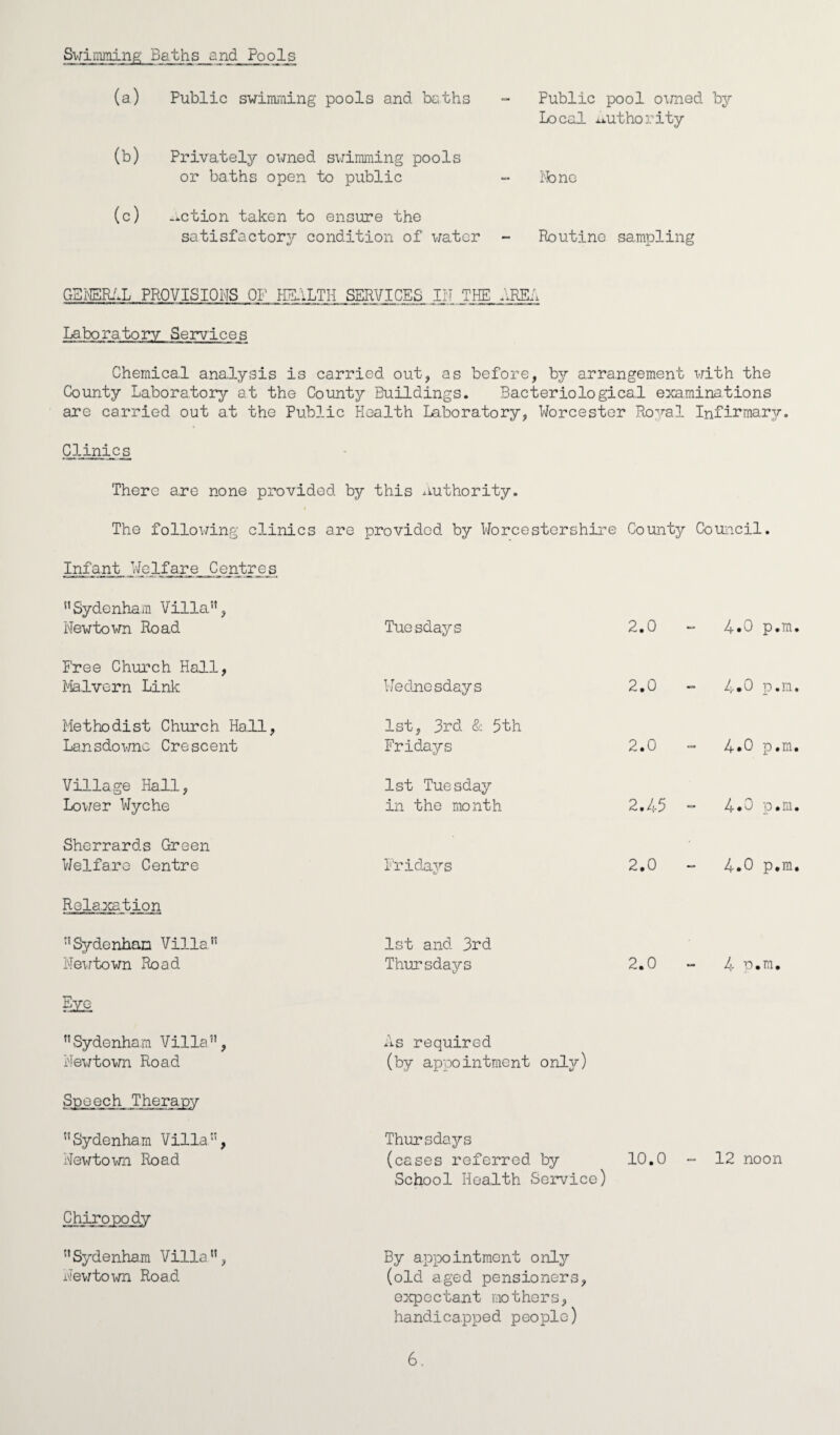 Fublic pool owned by Local uthority Swindling; Baths and Pools (a) Public swimming pools and baths (b) Privately owned swimming pools or baths open to public - None (c) action taken to ensure the satisfactory condition of water - Routine sampling GENERAL PROVISIONS OF HEALTH SERVICES IN THE. ARE! Laboratory Services Chemical analysis is carried out, as before, by arrangement with the County Laboratory at the County Buildings. Bacteriological examinations are carried out at the Public Health Laboratory, Worcester Royal Infirmary. Clinics There are none provided by this authority. The following clinics are provided by Worcestershire County Council. Infant. Welfare Centres nSydenham Villa”, Newtown Road Tuesdays 2.0 4-0 p.m P'ree Church Hall, Malvern Link Wednesdays 2.0 4*0 p.m Methodist Church Hall, Lansdowne Crescent 1st, 3rd & 5th Fridays 2.0 4*0 p.m Village Hall, Lower Wyche 1st Tuesday in the month 2.45 4.0 p.m Sherrards Green Welfare Centre Fridays 2.0 4.0 p.m Relaxation ”Sydenham Villa” Newtown Road 1st and. 3rd Thursdays 2.0 • £ • P. i Eye Sydenham Villa”, Newtown Road As required (by appointment only) Soeech Therapy Sydenham Villa”, Newtown Road Thursdays (cases referred by School Health Service) 10.0 - 12 noon Chiropody By appointment only (old aged pensioners, expectant mothers, handicapped people) ”Sydenham Villa”, Hewtown Road