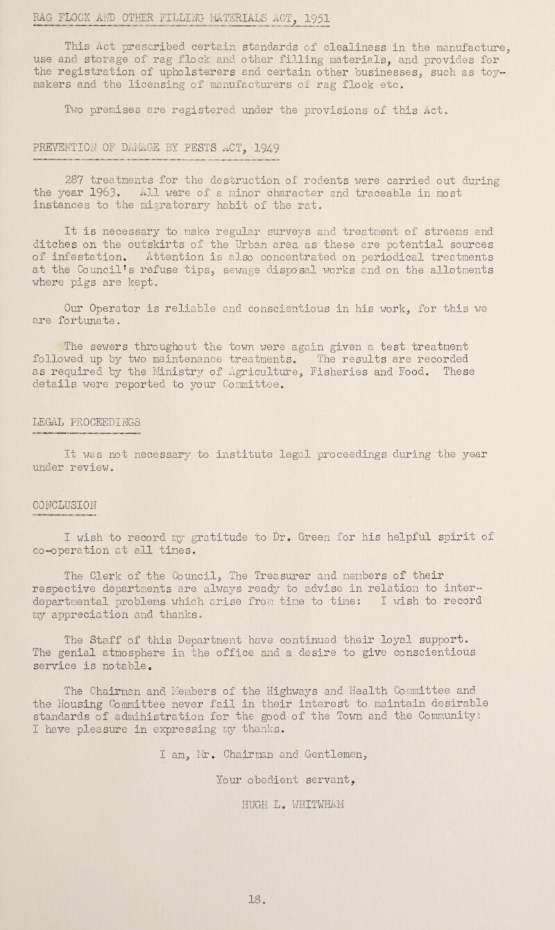 RAG FLOCK AMD OTHER FILLING MATERIALS ACT, 1951 This Act prescribed certain standards of clealiness in the manufacture, use and storage of rag flock and other filling materials, and provides for the registration of upholsterers and certain other businesses, such as toy- makers and the licensing of manufacturers of rag flock etc. Two premises are registered under the provisions of this Act. PREVENTION OF Did AGE BY PESTS ^CT, 1949 287 treatments for the destruction of rodents were carried out during the year 1983. All were of a minor character and traceable in most instances to the migratorary habit of the rat. It is necessary to make regular surveys and treatment of streams and ditches on the outskirts of the Urban area as these are potential sources of infestation. Attention is also concentrated on periodical treatments at the Council’s refuse tips, sewage disposal works and. on the allotments where pigs are kept. Our Operator is reliable and conscientious in his work, for this we are fortunate. The sewers throughout the town were again given a test treatment followed up by two maintenance treatments. The results are recorded as required by the Ministry of Agriculture, Fisheries and Food. These details were reported to your Committee. LEGAL PROCEEDINGS It was not necessary to institute legal proceedings during the year under review. CONCLUSION I wish to record my gratitude to Dr. Green for his helpful spirit of co-operation at all tines. The Clerk of the Council, The Treasurer and members of their respective departments are always ready to advise in relation to inter¬ departmental problems which arise from tine to time: I wish to record my appreciation and thanks. The Staff of this Department have continued their loyal support. The genial atmosphere in the office and a desire to give conscientious service is notable. The Chairman and Members of the Highways and Health Committee and the Housing Committee never fail in their interest to maintain desirable standards of administration for the good of the Town and the Community: I have pleasure in expressing my thanks. I am, Mr. Chairman and Gentlemen, Your obedient servant. HUGH L. WHITWHAM 18.