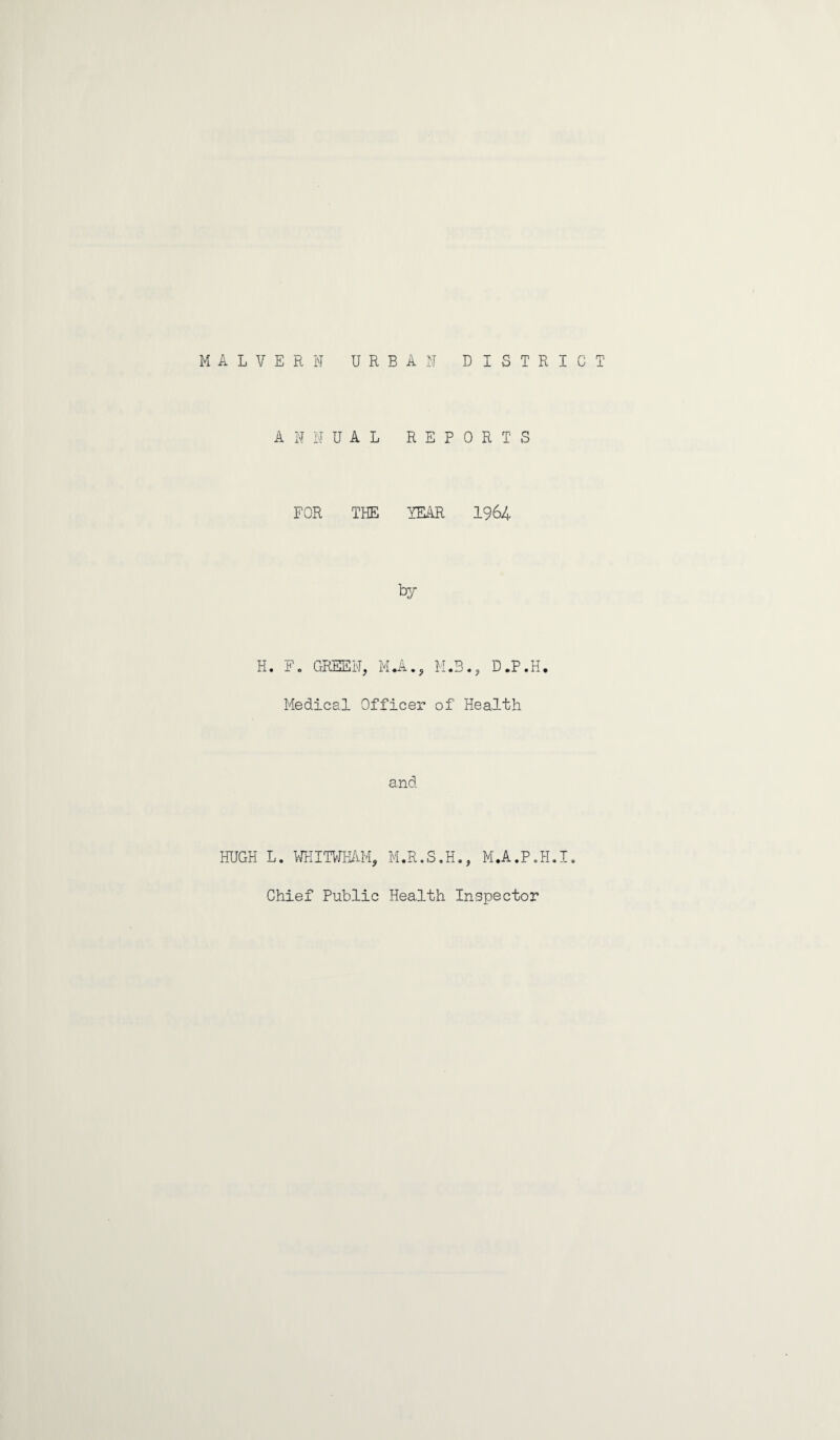 MALVERN URBAN DISTRICT ANNUAL REPORTS FOR THE YEAR 1964 by H. F. GREEN, MJU, M.3., D.P.H. Medical Officer of Health and HUGH L. WHITWHAM, M.R.S.H., M.A.P.H.I. Chief Public Health Inspector